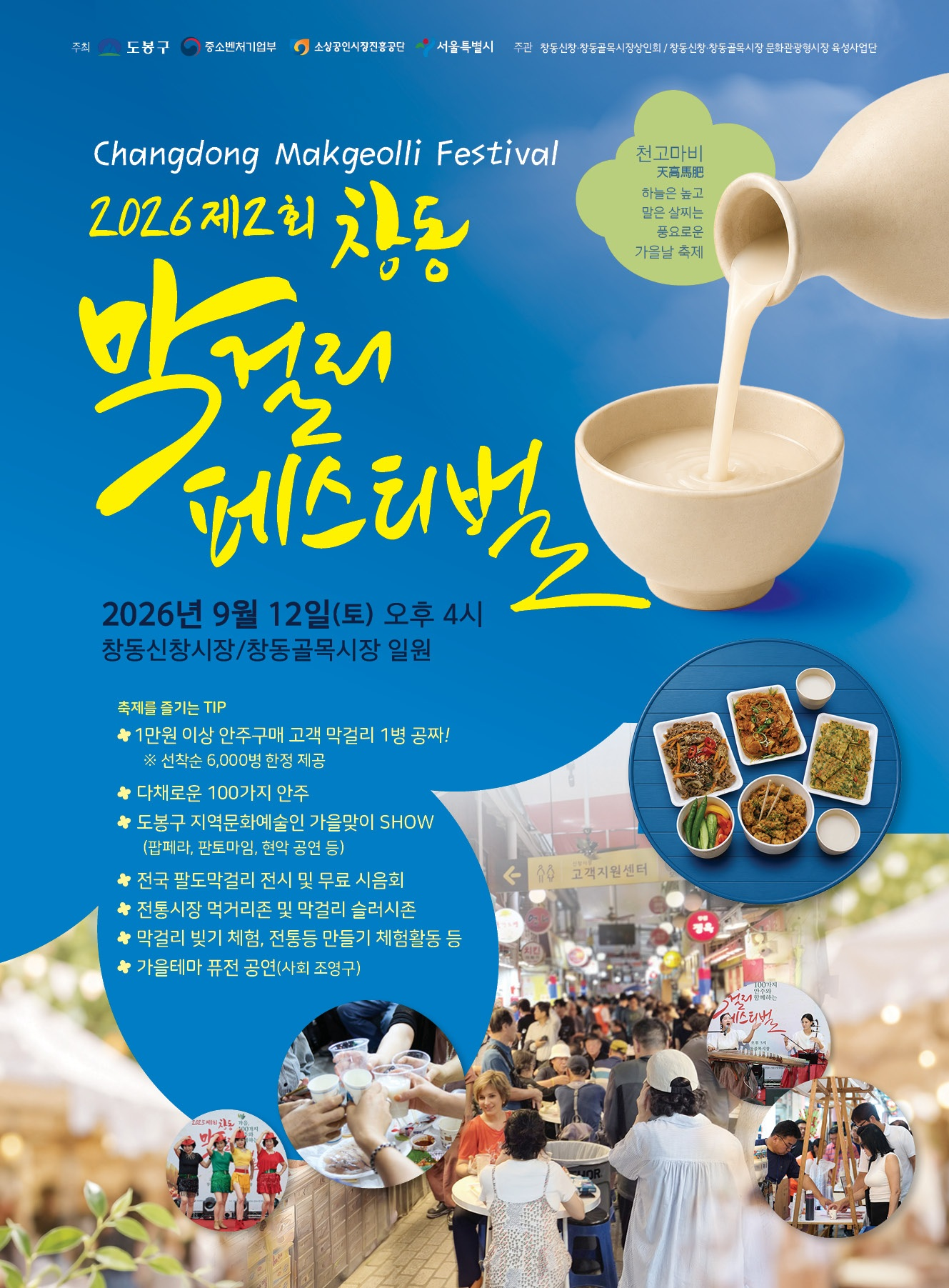 주최 도봉구 중소벤처기업부 소상공인시장진흥공단 서울특별시 주관 창동신창·창동골목시장상인회 / 창동신창·창동골목시장 문화관광형시장 육성사업단  Changdong Makgeolli Festival  2026 제2회 창동 막걸리 페스티벌  천고마비 天高馬肥 하늘은 높고 말은 살찌는 풍요로운 가을날 축제  2026년 9월 12일(토) 오후 4시 창동신창시장/창동골목시장 일원  축제를 즐기는 TIP ✿ 1만원 이상 안주구매 고객 막걸리 1병 공짜! ※ 선착순 6,000병 한정 제공 ✿ 다채로운 100가지 안주 ✿ 도봉구 지역문화예술인 가을맞이 SHOW (팝페라, 판토마임, 현악 공연 등) ✿ 전국 팔도막걸리 전시 및 무료 시음회 ✿ 전통시장 먹거리존 및 막걸리 술러시존 ✿ 막걸리 빚기 체험, 전통등 만들기 체험활동 등 ✿ 가을테마 퓨전 공연(사회 조영구)