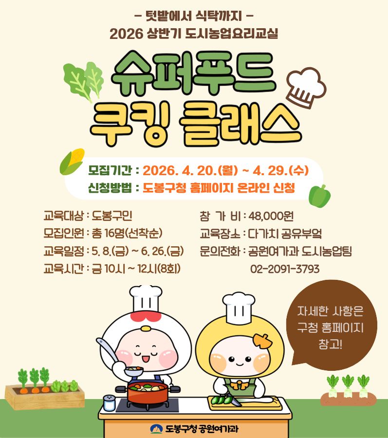 텃밭에서 식탁까지 - 2026 상반기 도시농업요리교실 슈퍼푸드 쿠킹 클래스 모집기간 : 2026. 4. 20.(월) ~ 4. 29.(수) 신청방법 : 도봉구청 홈페이지 온라인 신청 교육대상 : 도봉구민 참가비 : 48,000원 모집인원 : 총 16명(선착순) 교육장소 : 다가치 공유부엌 교육일정 : 5. 8.(금) ~ 6. 26.(금) 문의전화 : 공원여가과 도시농업팀 02-2091-3793 교육시간 : 금 10시 ~ 12시(8회) 자세한 사항은 구청 홈페이지 참고! 도봉구청 공원여가과
