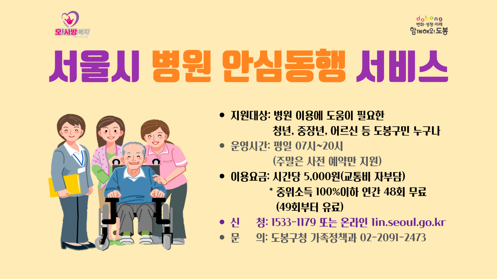 서울시 병원 안심동행 서비스 * 지원대상: 병원 이용에 도움이 필요한 청년, 중장년, 어르신 등 도봉구민 누구나 운영시간: 평일 7시~20시(주말은 사전예약만 지원)  *이용요금: 시간당 5,000원(교통비 자부담), 중위소득 100%이하 연간 48회 무료(49회부터 유료) * 신청:: 1533-1179 또는 온라인 lin,seoul.go.kr * 문의: 도봉구청가족정책과 02-2091-2473