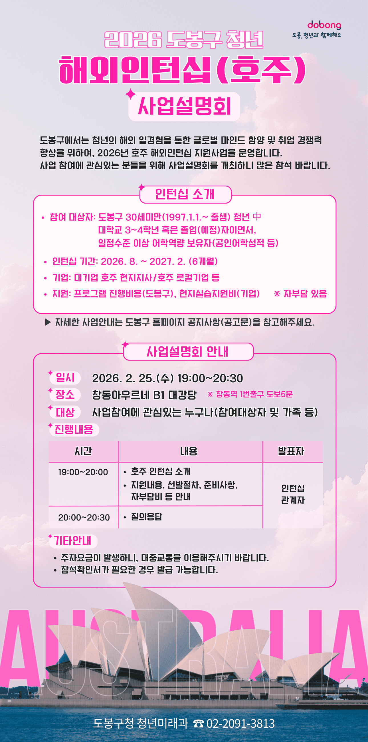 2026 도봉구 청년 해외인턴십(호주) 사업설명회  도봉구에서는 청년의 해외 일경험을 통한 글로벌 마인드 함양 및 취업 경쟁력 향상을 위하여 2026년 호주 해외인턴십 지원사업을 운영하며, 관심 있는 분들을 위한 사업설명회를 개최합니다.  인턴십 소개  참여 대상자: 도봉구 30세 미만(1997.1.1. 이후 출생) 청년 중 대학교 3~4학년 혹은 졸업(예정)자이면서, 일정 수준 이상 어학역량 보유자(공인어학성적 등)  인턴십 기간: 2026. 8. ~ 2027. 2. (6개월)  기업: 대기업 호주 현지지사, 호주 로컬기업 등  지원: 프로그램 진행비용(도봉구), 현지실습지원비(기업) ※ 자부담 있음  상세 내용은 도봉구 홈페이지 공지사항 참조  사업설명회 안내  일시: 2026. 2. 25.(수) 19:00~20:30  장소: 창동아우르네 B1 대강당 (창동역 1번출구 도보 5분)  대상: 사업참여에 관심있는 누구나(참여대상자 및 가족 등)  진행내용  19:00~20:00: 호주 인턴십 소개, 지원내용, 선발절차, 준비사항, 자부담비 등 안내 (발표자: 인턴십 관계자)  20:00~20:30: 질의응답  기타안내  주차요금이 발생하니 대중교통 이용 권장  참석확인서 필요 시 발급 가능  문의: 도봉구청 청년미래과 02-2091-3813