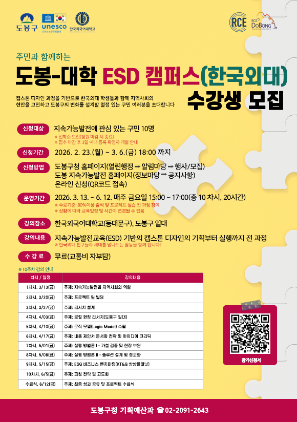 주민과 함께하는 도봉-대학 ESD 캠퍼스(한국외대) 수강생 모집   캡스톤 디자인 과정을 기반으로 한국외대 학생들과 함께 지역사회의 현안을 고민하고 도봉구의 변화를 설계할 열정 있는 구민 여러분을 초대합니다  신청대상: 지속가능발전에 관심 있는 구민 10명 (선착순 모집, 정원 마감 시 종료 / 접수 마감 후 3일 이내 등록 확정자 개별 안내)  신청기간: 2026. 2. 23.(월) ~ 3. 6.(금) 18:00 까지  신청방법:  도봉구청 홈페이지(열린행정 → 알림마당 → 행사/모집)  도봉 지속가능발전 홈페이지(정보마당 → 공지사항)  온라인 신청(QR코드 접속)  운영기간: 2026. 3. 13. ~ 6. 12. 매주 금요일 15:00 ~ 17:00 (총 10 차시, 20시간)  ※수료기준: 80% 이상 출석 및 프로젝트 실습 전 과정 참여  ※상황에 따라 교육일정 및 시간이 변경될 수 있음  강의장소: 한국외국어대학교(동대문구), 도봉구 일대  강의내용: 지속가능발전교육(ESD) 기반의 캡스톤 디자인의 기획부터 실행까지 전 과정 (※한국외대 친구들과 세대를 넘나드는 활동을 함께 합니다!)  수강료: 무료(교통비 자부담)  [10주차 강의 안내]  1차시(3/13 금): 주제: 지속가능발전과 지역사회의 역할  2차시(3/20 금): 주제: 프로젝트 팀 빌딩  3차시(3/27 금): 주제: 리서치 설계  4차시(4/03 금): 주제: 로컬 현장 리서치(도봉구 일대)  5차시(4/10 금): 주제: 로직 모델(Logic Model) 수립  6차시(4/17 금): 주제: 내용 제안서 문서화 전략 및 아이디어 크리틱  7차시(5/01 금): 주제: 실행 방법론 I - 가설 검증 및 현장 보완  8차시(5/08 금): 주제: 실행 방법론 II - 솔루션 설계 및 정교화  9차시(5/15 금): 주제: ESG 비즈니스 벤치마킹(KT&G 상상플래닛)  10차시(6/5 금): 주제: 피칭 전략 및 고도화  수료식(6/12 금): 주제: 최종 성과 공유 및 프로젝트 수료식   문의처 도봉구청 기획예산과 02-2091-2643