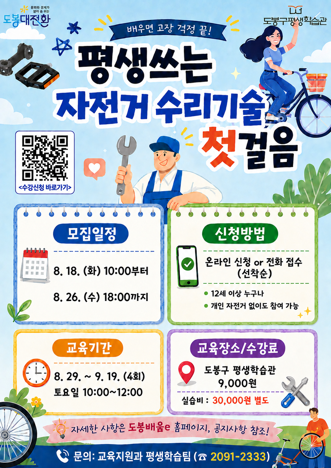 평생쓰는 자전거 수리기술 첫걸음 수강생 모집 포스터  상단 로고: 문화와 경제가 살아 숨 쉬는 도봉대전환, 도봉구평생학습관  헤드카피: 배우면 고장 걱정 끝!  메인 제목: 평생쓰는 자전거 수리기술 첫걸음  QR코드: <수강신청 바로가기>  주요 안내 사항  모집일정: 8. 18. (화) 10:00부터 ~ 8. 26. (수) 18:00까지  신청방법: 온라인 신청 or 전화 접수 (선착순)  12세 이상 누구나  개인 자전거 없이도 참여 가능  교육기간: 8. 29. ~ 9. 19. (4회) 토요일 10:00~12:00  교육장소/수강료: 도봉구 평생학습관 / 9,000원 (실습비: 30,000원 별도)  안내: 자세한 사항은 도봉배움e 홈페이지, 공지사항 참조!  문의: 교육지원과 평생학습팀 (02-2091-2333)