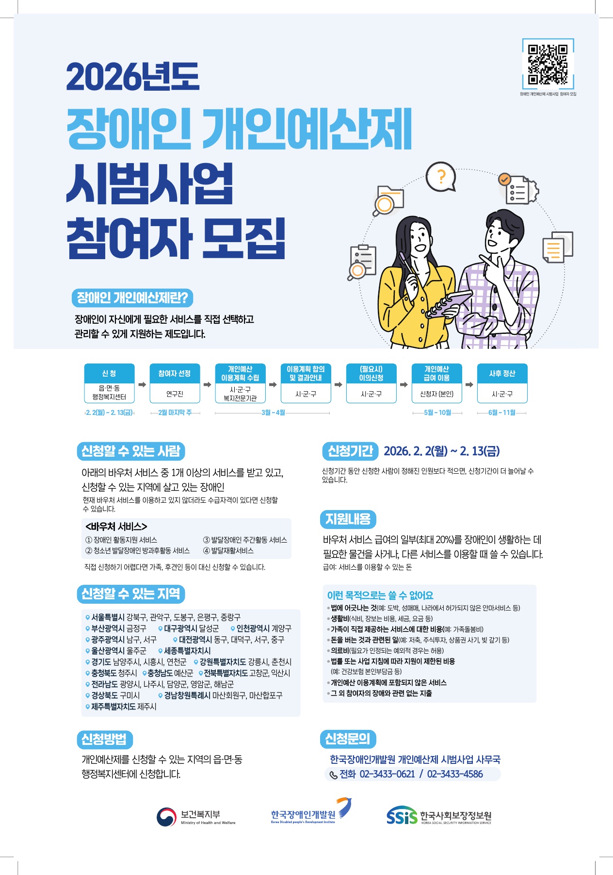  2026년도 장애인 개인예산제 시범사업 참여자 모집  [장애인 개인예산제란?] 장애인이 자신에게 필요한 서비스를 직접 선택하고 관리할 수 있게 지원하는 제도입니다.  1. 사업 진행 절차 (프로세스) 신청: 읍·면·동 행정복지센터 (2. 2.(월) ~ 2. 13.(금))  참여자 선정: 연구진 (2월 마지막 주)  개인예산 이용계획 수립: 시·군·구 복지전문기관 (3월~4월)  이용계획 합의 및 결과안내: 시·군·구 (3월~4월)  (필요시) 이의신청: 시·군·구  개인예산 급여 이용: 신청자(본인) (5월~10월)  사후 정산: 시·군·구 (6월~11월)  2. 신청 안내 신청할 수 있는 사람:  아래의 바우처 서비스 중 1개 이상의 서비스를 받고 있고, 신청할 수 있는 지역에 살고 있는 장애인 (수급자격이 있다면 현재 미이용자도 신청 가능)  대상 바우처: ①장애인 활동지원 서비스, ②청소년 발달장애인 방과후활동 서비스, ③발달장애인 주간활동 서비스, ④발달재활서비스  직접 신청하기 어렵다면 가족, 후견인 등 대리 신청 가능  신청 기간: 2026. 2. 2.(월) ~ 2. 13.(금)  지원내용: 바우처 서비스 급여의 일부(최대 20%)를 장애인이 생활하는 데 필요한 물건을 사거나, 다른 서비스를 이용할 때 쓸 수 있습니다.  신청 방법: 거주지 읍·면·동 행정복지센터 방문 신청  3. 신청 가능 지역 (시·군·구) 서울특별시: 강북구, 관악구, 도봉구, 은평구, 중랑구  부산광역시: 금정구 / 대구광역시: 달성군 / 인천광역시: 계양구  광주광역시: 남구, 서구 / 대전광역시: 동구, 대덕구, 서구, 중구  울산광역시: 울주군 / 세종특별자치시  경기도: 남양주시, 시흥시, 연천군 / 강원특별자치도: 강릉시, 춘천시  충청북도: 청주시 / 충청남도: 예산군 / 전북특별자치도: 고창군, 익산시  전라남도: 광양시, 나주시, 담양군, 영암군, 해남군  경상북도: 구미시 / 경상남도: 창원특례시 마산회원구, 마산합포구  제주특별자치도: 제주시  4. 지원 내용 및 유의사항 지원 내용: 바우처 서비스 급여의 일부(최대 20%)를 필요한 물건을 사거나 다른 서비스를 이용할 때 사용 가능  사용 불가 항목 (제한 사항):  법에 어긋나는 것 (도박, 성매매, 무허가 안마 등)  생활비 (식비, 장보는 비용, 세금, 요금 등)  가족이 직접 제공하는 서비스 비용  자산 형성 목적 (저축, 주식, 부채 상환 등)  의료비 (일부 예외 제외) 및 법률/지침 제한 비용  이용계획에 미포함된 서비스 및 장애와 관련 없는 지출  5. 문의처 한국장애인개발원 개인예산제 시범사업 사무국  전화: 02-3433-0621 / 02-3433-4586  [주최/주관 기관] 보건복지부, 한국장애인개발원, SSIS 한국사회보장정보원