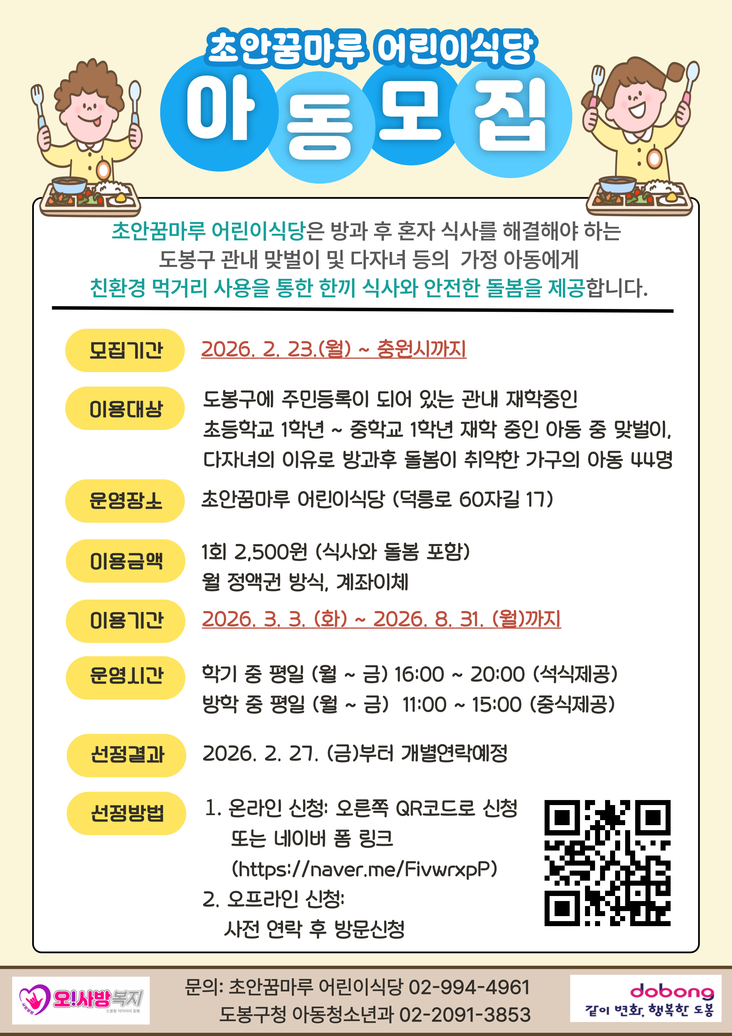 초안꿈마루 어린이식당 아동모집  초안꿈마루 어린이식당은 방과 후 혼자 식사를 해결해야 하는 도봉구 관내 맞벌이 및 다자녀 등의 가정 아동에게 친환경 먹거리 사용을 통한 한끼 식사와 안전한 돌봄을 제공합니다.  모집기간: 2026. 2. 23.(월) ~ 충원시까지  이용대상: 도봉구에 주민등록이 되어 있는 관내 재학중인 초등학교 1학년 ~ 중학교 1학년 재학 중인 아동 중 맞벌이, 다자녀의 이유로 방과후 돌봄이 취약한 가구의 아동 44명  운영장소: 초안꿈마루 어린이식당 (덕릉로 60자길 17)  이용금액: 1회 2,500원 (식사와 돌봄 포함), 월 정액권 방식, 계좌이체  이용기간: 2026. 3. 3.(화) ~ 2026. 8. 31.(월)까지  운영시간:  학기 중 평일 (월 ~ 금) 16:00 ~ 20:00 (석식제공)  방학 중 평일 (월 ~ 금) 11:00 ~ 15:00 (중식제공)  선정결과: 2026. 2. 27.(금)부터 개별연락예정  신청방법:  온라인 신청: 오른쪽 QR코드로 신청 또는 네이버 폼 링크 (https://naver.me/FivwrxpP)  오프라인 신청: 사전 연락 후 방문신청  문의: 초안꿈마루 어린이식당 02-994-4961, 도봉구청 아동청소년과 02-2091-3853