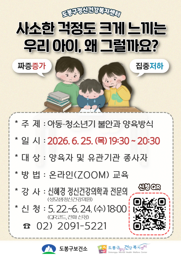 도봉구정신건강복지센터 사소한 걱정도 크게 느끼는 우리 아이, 왜 그럴까요? 짜증 증가, 집중 저하. 주제: 아동·청소년기 불안과 양육방식. 일시: 2026. 6. 25. (목) 19:30 ~ 20:30. 대상: 양육자 및 유관기관 종사자. 방법: 온라인(ZOOM) 교육. 강사: 신혜경 정신건강의학과 전문의(성모샘정신건강의원). 신청: 5. 22.~6. 24. (수) 18:00 (QR코드, 전화 신청). 신청 QR, 02) 2091-5221. 도봉구보건소, 도봉구정신건강복지센터.