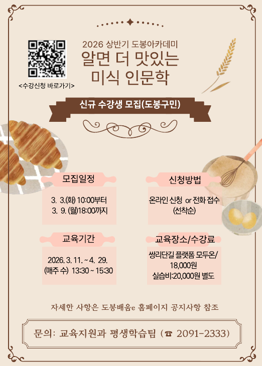   2026 상반기 도봉아카데미 알면 더 맛있는 미식 인문학 신규 수강생 모집(도봉구민)  모집일정: 3. 3.(화) 10:00부터 3. 9.(월) 18:00까지  신청방법: 온라인 신청 or 전화 접수 (선착순)  교육기간: 2026. 3. 11. ~ 4. 29. (매주 수) 13:30 ~ 15:30  교육장소: 쌍리단길 플랫폼 모두온  수강료: 18,000원 (실습비 20,000원 별도)  상세내용: 도봉배움e 홈페이지 공지사항 참조  문의: 교육지원과 평생학습팀 (02-2091-2333)