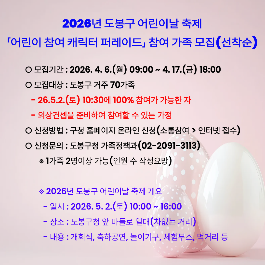 2026년 도봉구 어린이날 축제 「어린이 참여 캐릭터 퍼레이드」 참여 가족 모집(선착순)  모집기간 : 2026. 4. 6.(월) 09:00 ~ 4. 17.(금) 18:00  모집대상 : 도봉구 거주 70가족  26.5.2.(토) 10:30에 100% 참여가 가능한 자  의상컨셉을 준비하여 참여할 수 있는 가정  신청방법 : 구청 홈페이지 온라인 신청(소통참여 > 인터넷 접수)  신청문의 : 도봉구청 가족정책과(02-2091-3113) 1가족 2명이상 가능(인원 수 작성요망)  2026년 도봉구 어린이날 축제 개요  일시 : 2026. 5. 2.(토) 10:00 ~ 16:00  장소 : 도봉구청 앞 마들로 일대(차없는 거리)  내용 : 개회식, 축하공연, 놀이기구, 체험부스, 먹거리 등