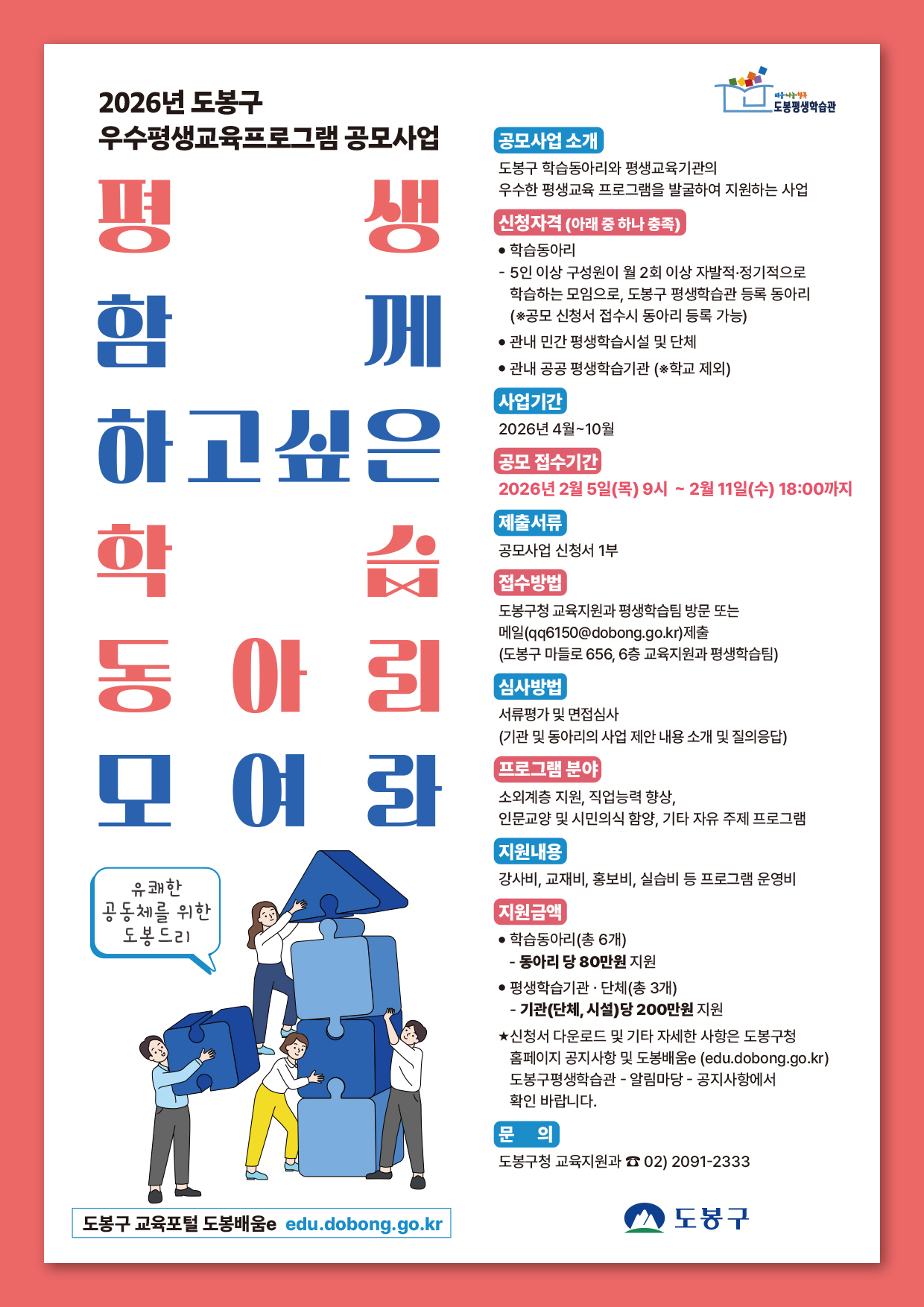 2026년 도봉구 우수평생교육프로그램 공모사업  평생 함께 하고싶은 학습 동아리 모여라   공모사업 소개: 도봉구 학습동아리와 평생교육기관의 우수한 평생교육 프로그램을 발굴하여 지원하는 사업  신청자격(아래 중 하나 충족):  학습동아리: 5인 이상 구성원이 월 2회 이상 자발적·정기적으로 학습하는 모임으로, 도봉구 평생학습관 등록 동아리 (공모 신청서 접수시 동아리 등록 가능)  관내 민간 평생학습시설 및 단체  관내 공공 평생학습기관 (학교 제외)  사업기간: 2026년 4월~10월  공모 접수기간: 2026년 2월 5일(목) 09:00 ~ 2월 11일(수) 18:00까지  제출서류: 공모사업 신청서 1부  접수방법: 도봉구청 교육지원과 평생학습팀 방문 또는 메일(qq6150@dobong.go.kr) 제출 (주소: 도봉구 마들로 656, 6층 교육지원과 평생학습팀)  심사방법: 서류평가 및 면접심사 (기관 및 동아리의 사업 제안 내용 소개 및 질의응답)  프로그램 분야: 소외계층 지원, 직업능력 향상, 인문교양 및 시민의식 함양, 기타 자유 주제 프로그램  지원내용: 강사비, 교재비, 홍보비, 실습비 등 프로그램 운영비  지원금액:  학습동아리(총 6개): 동아리 당 80만원 지원  평생학습기관·단체(총 3개): 기관(단체, 시설)당 200만원 지원  신청서 다운로드 및 기타 자세한 사항은 도봉구청 홈페이지 공지사항 및 도봉배움e(edu.dobong.go.kr) 도봉구평생학습관 - 알림마당 - 공지사항에서 확인 바랍니다.  문의: 도봉구청 교육지원과 02-2091-2333