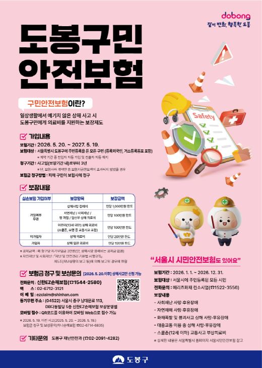 도봉구민 안전보험 구민안전보험이란? 일상생활에서 예기치 않은 상해 사고 시 도봉구민에게 의료비를 지원하는 보장제도 가입내용 보험기간: 2026. 5. 20. ~ 2027. 5. 19. 보험대상: 서울특별시 도봉구에 주민등록을 둔 모든 구민(등록외국인, 거소등록동포 포함)  계약 기간 중 전입자 자동 가입 및 전출자 자동 해지 청구기간: 사고일(보장기간 내)로부터 3년  단, 보험사와 계약한 총 보험지급한도액이 초과되지 않았을 경우 보험금 청구방법: 피해 구민이 보험사에 청구 보장내용 실손보험 가입여부, 보장항목, 보장금액 가입여부 무관, 상해사망 장례비, 인당 1,000만원 한도 가입여부 무관, 자연재난 / 사회재난 / 뺑 져점 / 임산부 상해 의료비, 인당 100만원 한도 가입여부 무관, 어린이(13세 미만) 상해 의료비(스쿨존, 보행 중 교통사고 포함), 인당 100만원 한도 미가입자, 상해 의료비, 인당 20만원 한도 가입자, 상해 입원 의료비, 인당 15만원 한도  공제금액: 매 청구당 자기부담금 3만원(단, 상해사망 장례비는 공제금 없음)  자연재난 및 사회재난: 「재난 및 안전관리 기본법 시행규칙」 제도(재난상황의 보고 등)에 의해 보고된 경우에 한함 보험금 청구 및 보상문의 [2026. 5. 20. 이후 상해사고만 신청 가능] 전화문의: 신한EZ손해보험 (1544-2580) 팩스: 02-6712-3121 이메일: ezclaim@shinhan.com 등기우편 주소: (04522) 서울시 중구 남대문로 113, DB다동빌딩 5층 신한EZ손해보험 보상운영팀 모바일 접수: QR코드를 이용하여 모바일 Web으로 접수 가능  이전 사고(2025. 5. 20. ~ 2026. 5. 19.) 보험금 청구 및 보상문의(하나손해보험 02-6714-6835) 기타문의: 도봉구 재난안전과 (02-2091-4282) 서울시 시민안전보험도 있어요 보험기간: 2026. 1. 1. ~ 2026. 12. 31. 보험대상: 서울시에 주민등록된 모든 시민 전화문의: 메리츠화재 컨소시엄 (1522-3556) 보장내용  사회재난 사망·후유장애  자연재해 사망·후유장애  화재폭발 및 붕괴사고 상해 사망·후유장애  대중교통 이용 중 상해 사망·후유장애  스쿨존(12세 이하) 교통사고 부상치료비  상세한 내용은 서울특별시 홈페이지 서울시안전보험 참고 도봉, 같이 변화, 행복한 도봉 도봉구