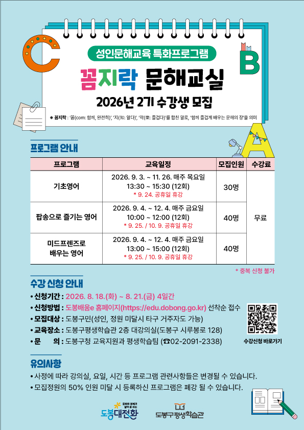 성인문해교육 특화프로그램 꼼지락 문해교실 2026년 2기 수강생 모집  ◆ 꼼지락 : '꼼(com: 함께, 완전히)', '지(知: 알다)', '락(樂: 즐겁다)'를 합친 말로, '함께 즐겁게 배우는 문해의 장'을 의미  [프로그램 안내]  기초영어 / 교육일정: 2026. 9. 3. ~ 11. 26. 매주 목요일 13:30 ~ 15:30 (12회) *9. 24. 공휴일 휴강 / 모집인원: 30명 / 수강료: 무료  팝송으로 즐기는 영어 / 교육일정: 2026. 9. 4. ~ 12. 4. 매주 금요일 10:00 ~ 12:00 (12회) *9. 25. / 10. 9. 공휴일 휴강 / 모집인원: 40명 / 수강료: 무료  미드프렌즈로 배우는 영어 / 교육일정: 2026. 9. 4. ~ 12. 4. 매주 금요일 13:00 ~ 15:00 (12회) *9. 25. / 10. 9. 공휴일 휴강 / 모집인원: 40명 / 수강료: 무료  중복 신청 불가  [수강 신청 안내]  신청기간 : 2026. 8. 18.(화) ~ 8. 21.(금) 4일간  신청방법 : 도봉배움e 홈페이지(https://edu.dobong.go.kr) 선착순 접수 (수강신청 바로가기 QR코드)  모집대상 : 도봉구민(성인, 정원 미달시 타구 거주자도 가능)  교육장소 : 도봉구평생학습관 2층 대강의실(도봉구 시루봉로 128)  문 의 : 도봉구청 교육지원과 평생학습팀 (☎02-2091-2338)  [유의사항]  사정에 따라 강의실, 요일, 시간 등 프로그램 관련사항들은 변경될 수 있습니다.  모집정원의 50% 인원 미달 시 등록하신 프로그램은 폐강 될 수 있습니다.  문화와 경제가 살아 숨 쉬는 도봉대전환 / 도봉구평생학습관