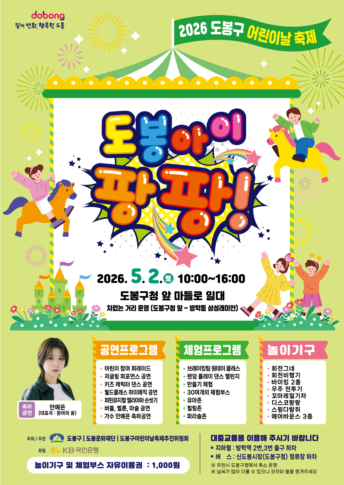 dobong 같이 변화, 행복한 도봉 2026 도봉구 어린이날 축제 도봉아이 팡팡! 2026. 5. 2. (토) 10:00~16:00 도봉구청 앞 마들로 일대 차없는 거리 운영 (도봉구청 앞 ~ 방학동 삼성래미안)  축하공연 안예은 (대표곡 : 문어의 꿈)  공연프로그램  어린이 참여 퍼레이드  저글링 퍼포먼스 공연  키즈 캐릭터 댄스 공연  월드클래스 하이매직 공연  퍼핀뮤지컬 엘리아와 손씻기  버블, 벌룬, 마술 공연  가수 안예은 축하공연  체험프로그램  브레이킹팀 원데이 클래스  랜덤 플레이 댄스 챌린지  만들기 체험  30여개의 체험부스  유아존  힐링존  파라솔존  놀이기구  회전그네  회전비행기  바이킹 2종  우주 전투기  꼬마레일기차  디스코팡팡  스윙다람쥐  에어바운스 3종  주최/주관 도봉구 | 도봉문화재단 | 도봉구어린이날축제추진위원회 후원 KB국민은행 놀이기구 및 체험부스 자유이용권 : 1,000원  대중교통을 이용해 주시기 바랍니다  지하철 : 방학역 2번, 3번 출구 하차  버스 : 신도봉시장(도봉구청) 정류장 하차 ※ 우천시 도봉구청에서 축소 운영 ※ 날씨가 많이 더울 수 있으니 모자와 물을 챙겨주세요