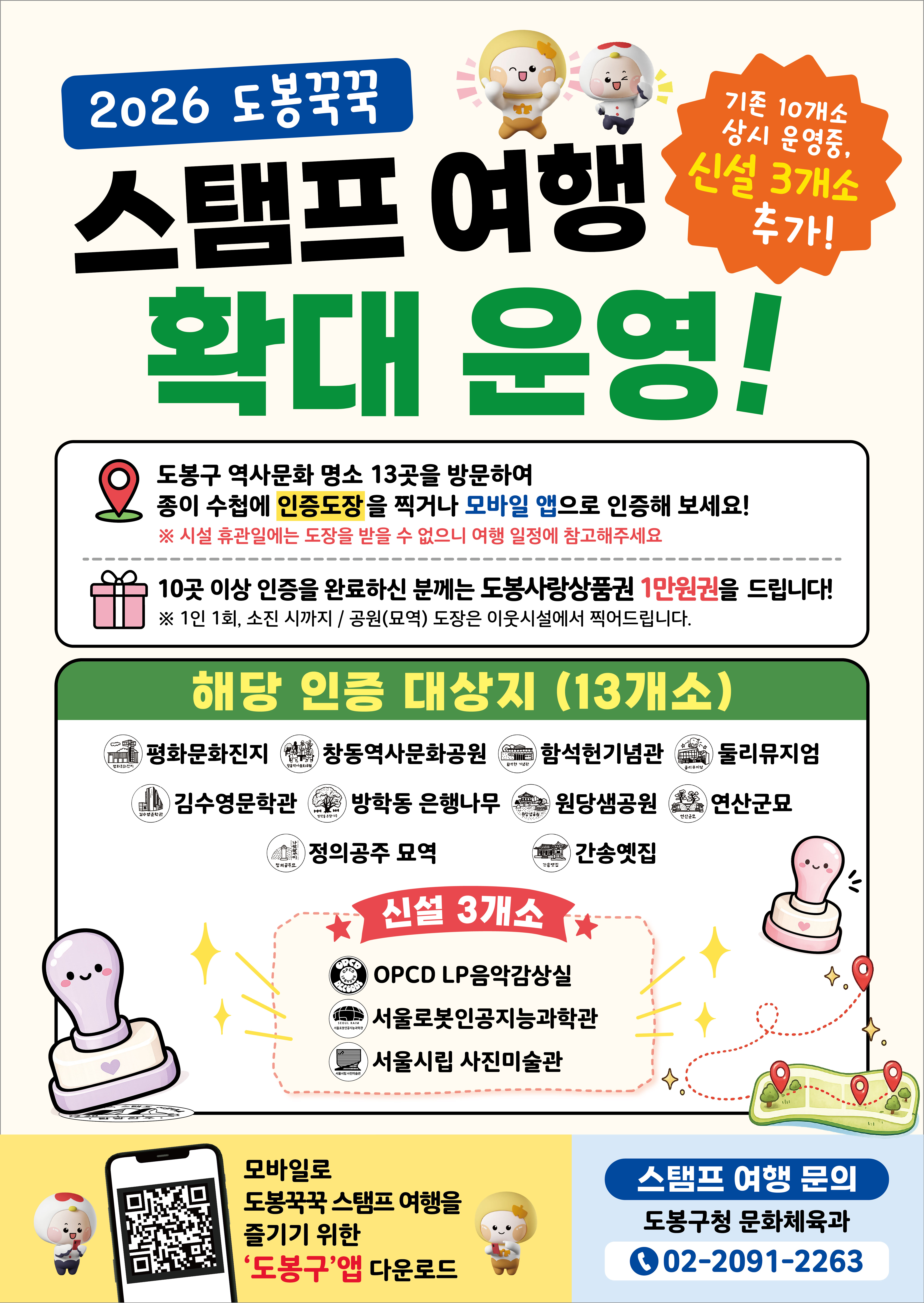 2026 도봉꾹꾹 스탬프 여행 확대 운영! 기존 10개소 상시 운영중, 신설 3개소 추가!  도봉구 역사문화 명소 13곳을 방문하여 종이 수첩에 인증도장을 찍거나 모바일 앱으로 인증해 보세요! ※ 시설 휴관일에는 도장을 받을 수 없으니 여행 일정에 참고해주세요  10곳 이상 인증을 완료하신 분께는 도봉사랑상품권 1만원권을 드립니다! ※ 1인 1회, 소진 시까지 / 공원(묘역) 도장은 이웃시설에서 찍어드립니다.  해당 인증 대상지 (13개소) 평화문화진지, 창동역사문화공원, 함석헌기념관, 둘리뮤지엄, 김수영문학관, 방학동 은행나무, 원당샘공원, 연산군묘, 정의공주 묘역, 간송옛집  신설 3개소 OPCD LP음악감상실, 서울로봇인공지능과학관, 서울시립 사진미술관  모바일로 도봉꾹꾹 스탬프 여행을 즐기기 위한 ‘도봉구’앱 다운로드  스탬프 여행 문의 도봉구청 문화체육과 02-2091-2263