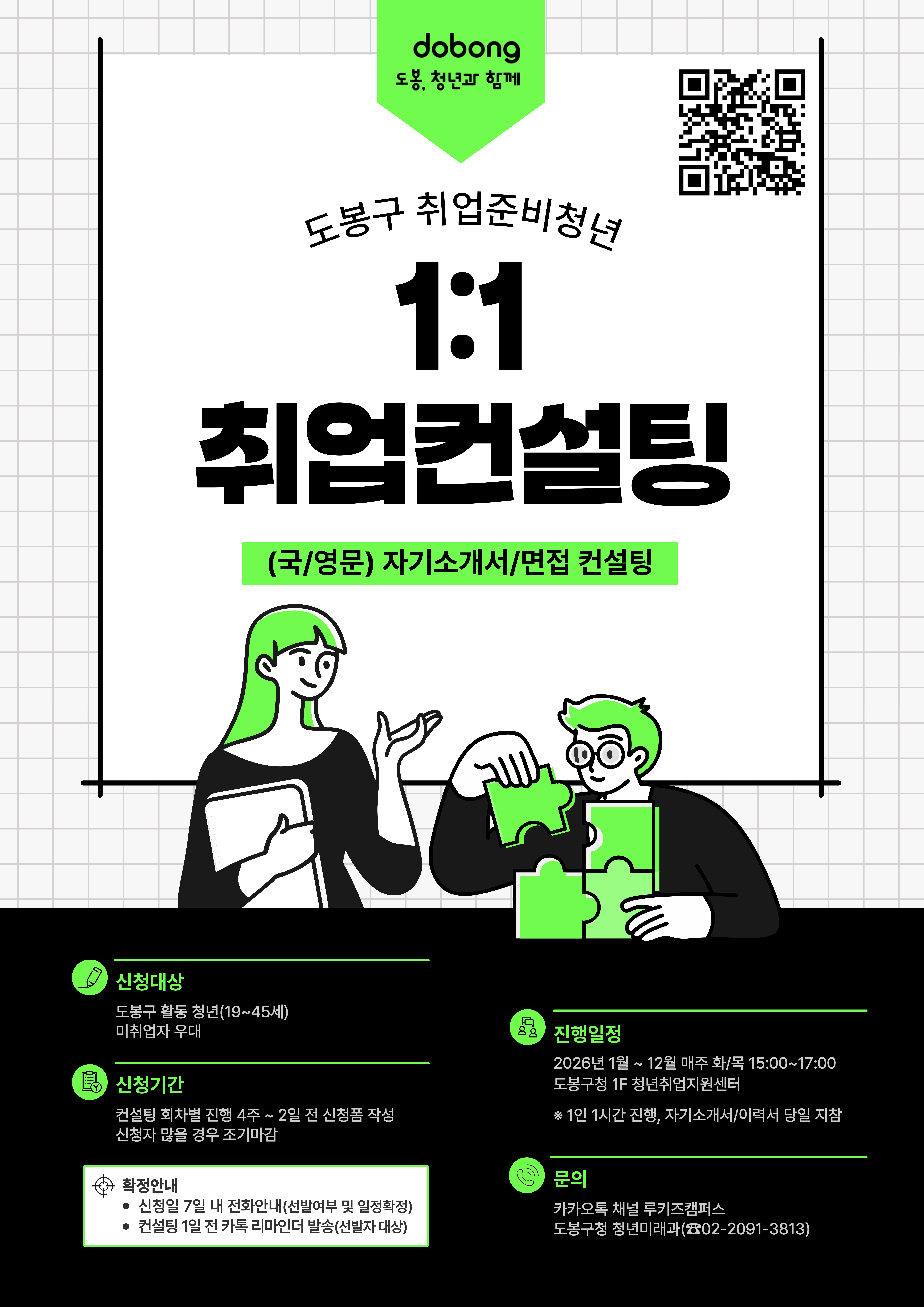 dobong 도봉, 청년과 함께 도봉구 취업준비청년 1:1 취업컨설팅 (국/영문) 자기소개서/면접 컨설팅 신청대상 도봉구 활동 청년(19~45세) 미취업자 우대 신청기간 컨설팅 회차별 진행 4주 ~ 2일 전 신청폼 작성 신청자 많을 경우 조기마감 확정안내 신청일 7일 내 전화안내(선발여부 및 일정확정) 컨설팅 1일 전 카톡 리마인더 발송(선발자 대상) 진행일정 2026년 1월 ~ 12월 매주 화/목 15:00 ~ 17:00 도봉구청 1F 청년취업지원센터 1인 1시간 진행, 자기소개서/이력서 당일 지참 문의 카카오톡 채널 루키즈캠퍼스 도봉구청 청년미래과(02-2091-3813)