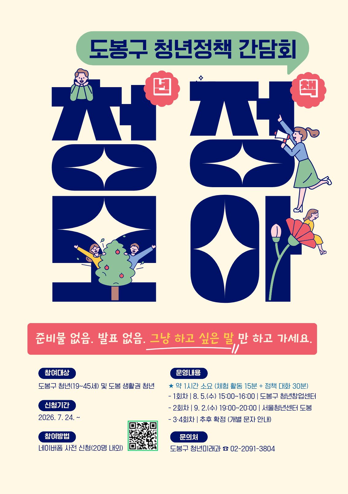 도봉구 청년정책 간담회 청정모아  준비물 없음. 발표 없음. 그냥 하고 싶은 말 만 하고 가세요.  [참여대상] 도봉구 청년(19~45세) 및 도봉 생활권 청년  [신청기간] 2026. 7. 24. ~  [참여방법] 네이버폼 사전 신청(20명 내외)  [운영내용] ★ 약 1시간 소요 (체험 활동 15분 + 정책 대화 30분)  1회차 | 8. 5.(수) 15:00~16:00 | 도봉구 청년창업센터  2회차 | 9. 2.(수) 19:00~20:00 | 서울청년센터 도봉  3·4회차 | 추후 확정 (개별 문자 안내)  [문의처] 도봉구 청년미래과 ☎ 02-2091-3804