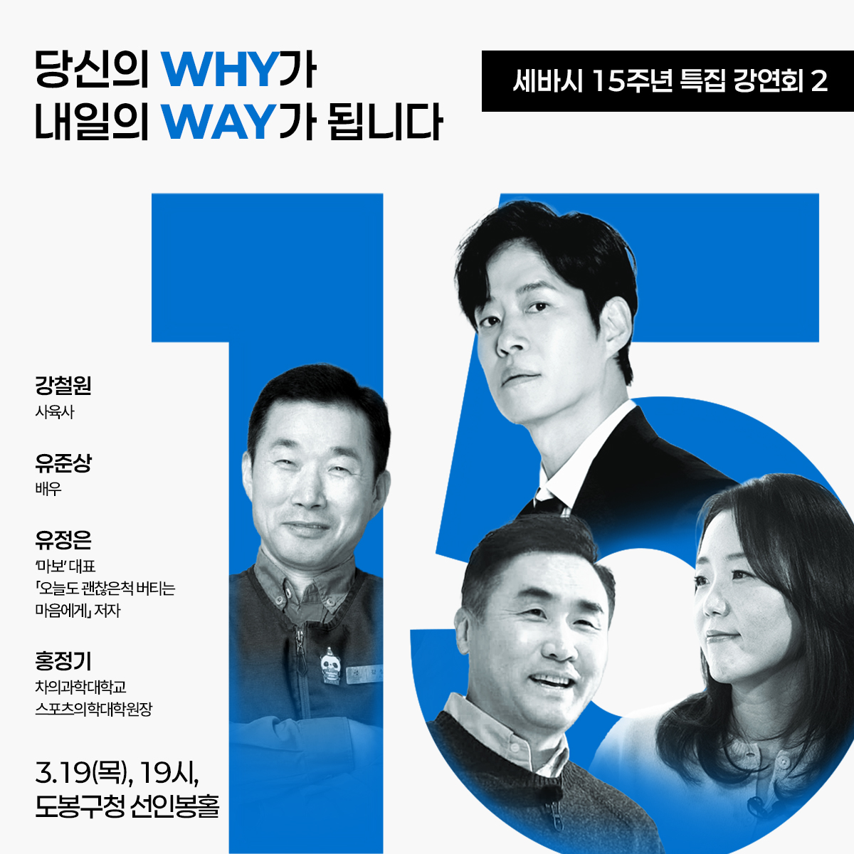 메인 문구 당신의 WHY가 내일의 WAY가 됩니다  세바시 15주년 특집 강연회 2  출연진 정보 강철원 (사육사)  유준상 (배우)  유정은 ('마보' 대표, 「오늘도 괜찮은척 버티는 마음에게」 저자)  홍정기 (차의과학대학교 스포츠의학대학원장)  일시 및 장소 3.19(목), 19시  도봉구청 선인봉홀