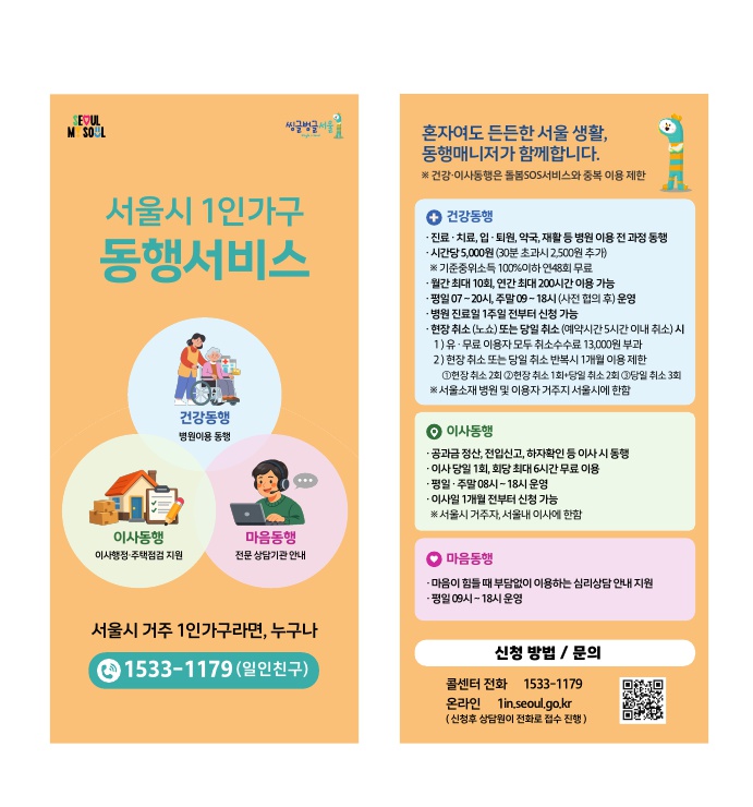 SEOUL MY SOUL 씽글벙글 서울  서울시 1인가구 동행서비스  건강동행: 병원이용 동행  이사동행: 이사행정·주택점검 지원  마음동행: 전문 상담기관 안내  서울시 거주 1인가구라면, 누구나 1533-1179 (일인친구)  Gemini의 응답 이미지에 포함된 텍스트 정보입니다.  [첫 번째 면] SEOUL MY SOUL 씽글벙글 서울  서울시 1인가구 동행서비스  건강동행: 병원이용 동행  이사동행: 이사행정·주택점검 지원  마음동행: 전문 상담기관 안내  서울시 거주 1인가구라면, 누구나 1533-1179 (일인친구)  [두 번째 면] 혼자여도 든든한 서울 생활, 동행매니저가 함께합니다. ※ 건강·이사동행은 돌봄SOS서비스와 중복 이용 제한  건강동행  진료·치료, 입·퇴원, 약국, 재활 등 병원 이용 전 과정 동행  시간당 5,000원 (30분 초과시 2,500원 추가) ※ 기준중위소득 100%이하 연48회 무료  월간 최대 10회, 연간 최대 200시간 이용 가능  평일 07~20시, 주말 09~18시 (사전 협의 후) 운영  병원 진료일 1주일 전부터 신청 가능  현장 취소 (노쇼) 또는 당일 취소 (예약시간 5시간 이내 취소) 시  유·무료 이용자 모두 취소수수료 13,000원 부과  현장 취소 또는 당일 취소 반복시 1개월 이용 제한 ①현장 취소 2회 ②현장 취소 1회+당일 취소 2회 ③당일 취소 3회 ※ 서울소재 병원 및 이용자 거주지 서울시에 한함  이사동행  공과금 정산, 전입신고, 하자확인 등 이사 시 동행  이사 당일 1회, 회당 최대 6시간 무료 이용  평일·주말 08시~18시 운영  이사일 1개월 전부터 신청 가능 ※ 서울시 거주자, 서울내 이사에 한함  마음동행  마음이 힘들 때 부담없이 이용하는 심리상담 안내 지원  평일 09시~18시 운영  신청 방법 / 문의  콜센터 전화: 1533-1179  온라인: 1in.seoul.go.kr (신청후 상담원이 전화로 접수 진행)