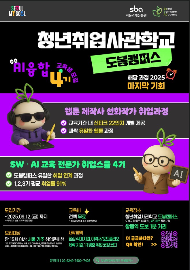 서울경제진흥원 seoul software academy 청년취업사관학교 도봉캠퍼스 해당관정 2025 마지막 기회 ai융합 4기 교육생 모집 웹툰 제작사 선화작가 취업과정 교육기간 내 신티크 22인치 개별 제공 새싹 유일한 웹툰 과정 sw ai 교육전문가 취업스쿨 4기 도봉캠퍼스 유일한 취업 연계과정 1,2,3기 평균 취업률 91% 모집기간 ~2025.9.12금까지 적격자가 없을 시 추가 모집 예정 교육비 전액 무료 예치금 납부 후 수료시 전액 환급 모집대상 만 15세 이상 서울거주 취업준비생 타 지자체에 거주하는 서울 소재 대학원생 모집공고일로부터 3년이내 서울소재 대학원 졸업생 및 소울소재 기업 근무 경력자 신청 가능 새싹혜택 점심 식대 지원 이력서 포트폴리오 제작 지원 1:1 맞춤 취업 코칭 코디 교육장소 청년취업사관학교 도봉캠퍼스 도봉구 마들로 13길 61 씨드큐브 창동 7층 창동역 도보 1분거리 문의처 02-6249-7400~7403 