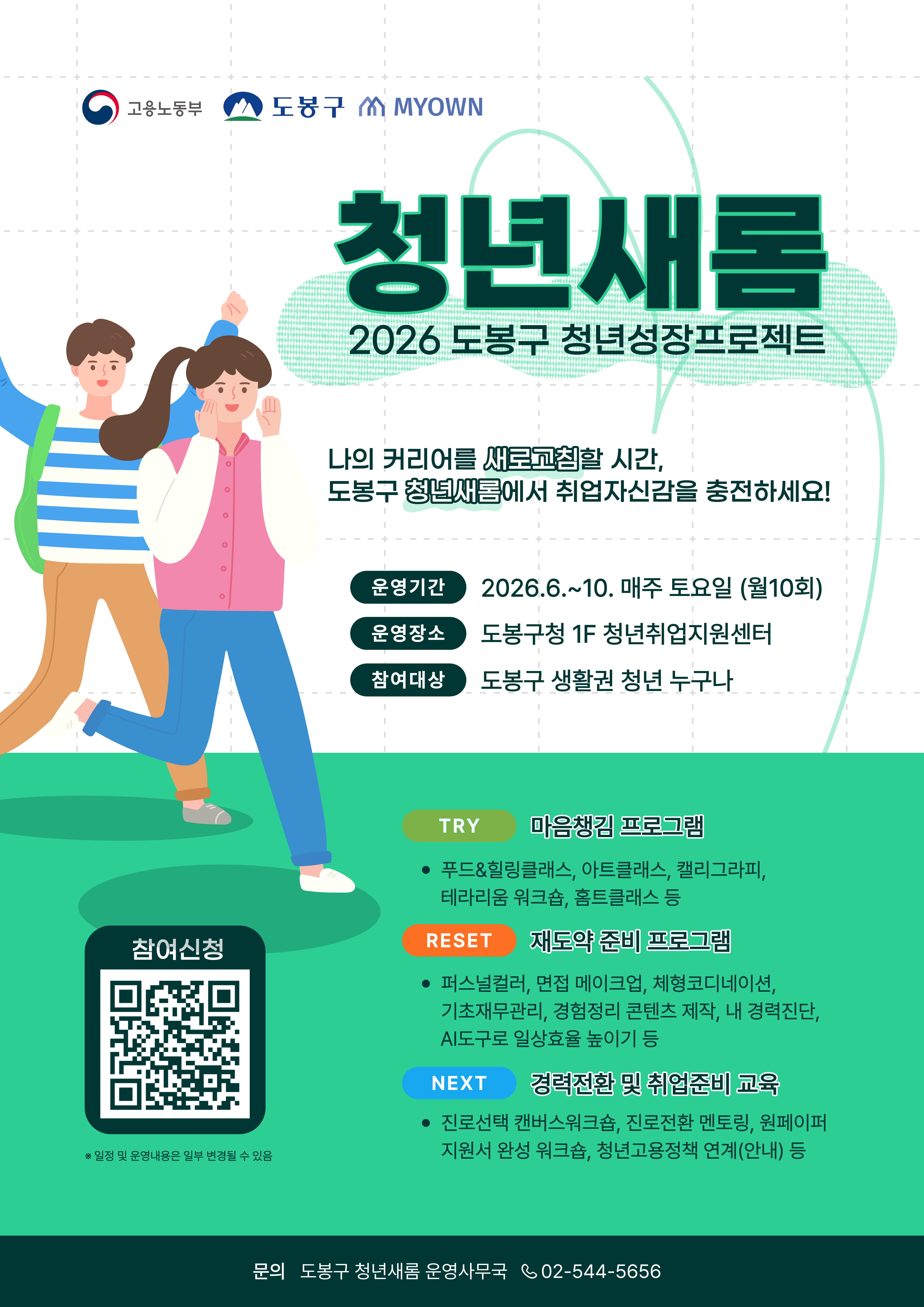 고용노동부, 도봉구, MYOWN 청년새롬 2026 도봉구 청년성장프로젝트  나의 커리어를 새로고침할 시간, 도봉구 청년새롬에서 취업자신감을 충전하세요!  운영기간: 2026. 6. ~ 10. 매주 토요일 (월 10회) 운영장소: 도봉구청 1F 청년취업지원센터 참여대상: 도봉구 생활권 청년 누구나  TRY 마음챙김 프로그램  푸드&힐링클래스, 아트클래스, 캘리그라피, 테라리움 워크숍, 홈트클래스 등  RESET 재도약 준비 프로그램  퍼스널컬러, 면접 메이크업, 체형코디네이션, 기초재무관리, 경험정리 콘텐츠 제작, 내 경력진단, AI도구로 일상효율 높이기 등  NEXT 경력전환 및 취업준비 교육  진로선택 캔버스워크숍, 진로전환 멘토링, 원페이퍼 지원서 완성 워크숍, 청년고용정책 연계(안내) 등  참여신청 (QR코드) ※ 일정 및 운영내용은 일부 변경될 수 있음  문의: 도봉구 청년새롬 운영사무국 02-544-5656
