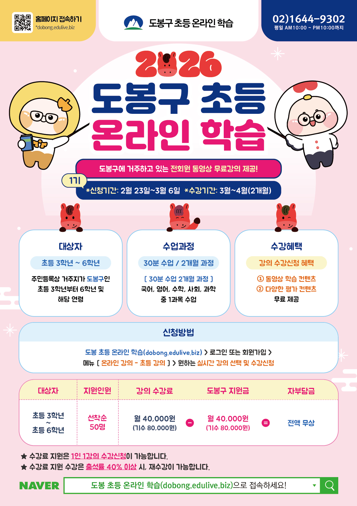 2026 도봉구 초등 온라인 학습  도봉구에 거주하고 있는 전회원 동영상 무료강의 제공!  신청 기간: 2월 23일 ~ 3월 6일  수강 기간: 3월 ~ 4월 (2개월)  대상자: 주민등록상 거주지가 도봉구인 초등 3학년 ~ 6학년 및 해당 연령  지원 인원: 선착순 50명  수업 및 혜택  수업 과정: 30분 수업 / 2개월 과정 (국어, 영어, 수학, 사회, 과학 중 1과목 선택)  수강 혜택: 동영상 학습 콘텐츠 및 다양한 평가 콘텐츠 무료 제공  수강료: 전액 무상 (월 40,000원 수강료를 도봉구에서 전액 지원)  수강료 지원은 1인 1강의만 가능  출석률 40% 이상 시 재수강 가능  신청 및 문의  신청 방법: 도봉 초등 온라인 학습 홈페이지(dobong.edulive.biz) 접속 > 로그인/회원가입 > [온라인 강의 - 초등 강의] 메뉴 > 실시간 강의 선택 및 수강신청  문의 전화: 02-1644-9302 (평일 10:00 ~ 22:00)