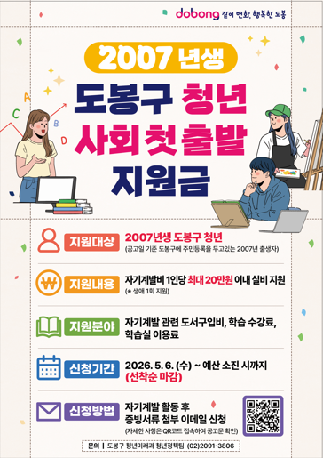 dobong 같이 변화, 행복한 도봉  2007 년생 도봉구 청년 사회 첫 출발 지원금  지원대상 2007년생 도봉구 청년 (공고일 기준 도봉구에 주민등록을 두고있는 2007년 출생자)  지원내용 자기계발비 1인당 최대 20만원 이내 실비 지원 (※ 생애 1회 지원)  지원분야 자기계발 관련 도서구입비, 학습 수강료, 학습실 이용료  신청기간 2026. 5. 6. (수) ~ 예산 소진 시까지 (선착순 마감)  신청방법 자기계발 활동 후 증빙서류 첨부 이메일 신청 (자세한 사항은 QR코드 접속하여 공고문 확인)  문의 | 도봉구 청년미래과 청년정책팀 (02)2091-3806