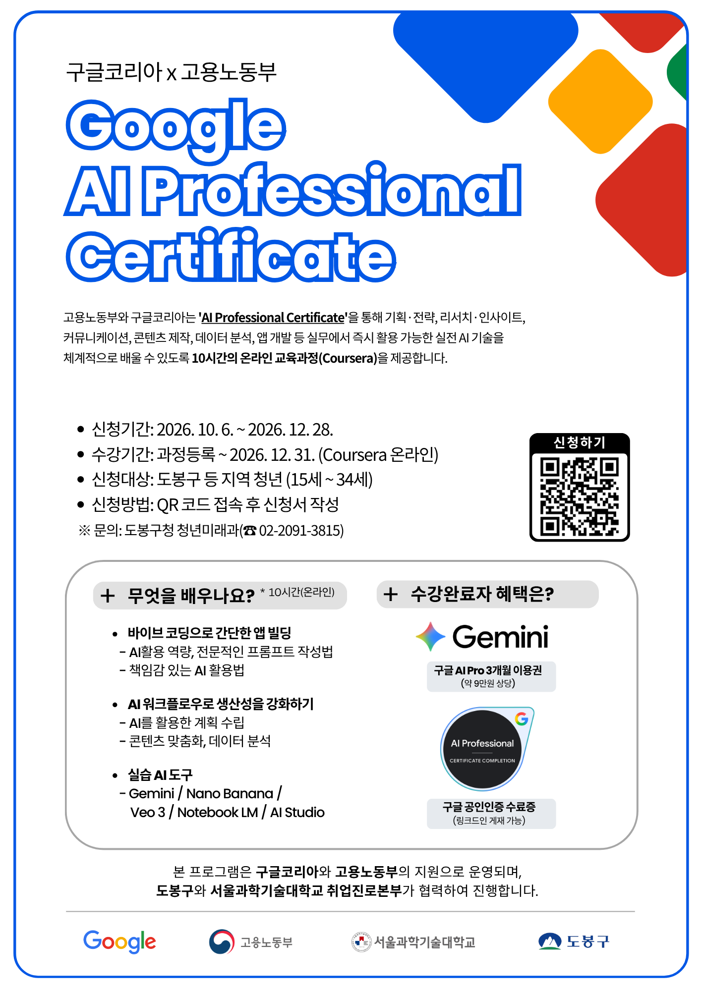 구글코리아 x 고용노동부 Google AI Professional Certificate 고용노동부와 구글코리아는 'AI Professional Certificate'을 통해 기획·전략, 리서치·인사이트, 커뮤니케이션, 콘텐츠 제작, 데이터 분석, 앱 개발 등 실무에서 즉시 활용 가능한 실전 AI 기술을 체계적으로 배울 수 있도록 10시간의 온라인 교육과정(Coursera)을 제공합니다. • 신청기간: 2026. 10. 6. ~ 2026. 12. 28. • 수강기간: 과정등록 ~ 2026. 12. 31. (Coursera 온라인) • 신청대상: 도봉구 등 지역 청년 (15세 ~ 34세) • 신청방법: QR 코드 접속 후 신청서 작성 ※ 문의: 도봉구청 청년미래과(☎ 02-2091-3815) 신청하기 + 무엇을 배우나요? * 10시간(온라인) • 바이브 코딩으로 간단한 앱 빌딩 - AI활용 역량, 전문적인 프롬프트 작성법 - 책임감 있는 AI 활용법 • AI 워크플로우로 생산성을 강화하기 - AI를 활용한 계획 수립 - 콘텐츠 맞춤화, 데이터 분석 • 실습 AI 도구 - Gemini / Nano Banana / Veo 3 / Notebook LM / AI Studio + 수강완료자 혜택은? Gemini 구글 AI Pro 3개월 이용권 (약 9만원 상당) AI Professional CERTIFICATE COMPLETION 구글 공인인증 수료증 (링크드인 게재 가능) 본 프로그램은 구글코리아와 고용노동부의 지원으로 운영되며, 도봉구와 서울과학기술대학교 취업진로본부가 협력하여 진행합니다. Google 고용노동부 서울과학기술대학교 도봉구