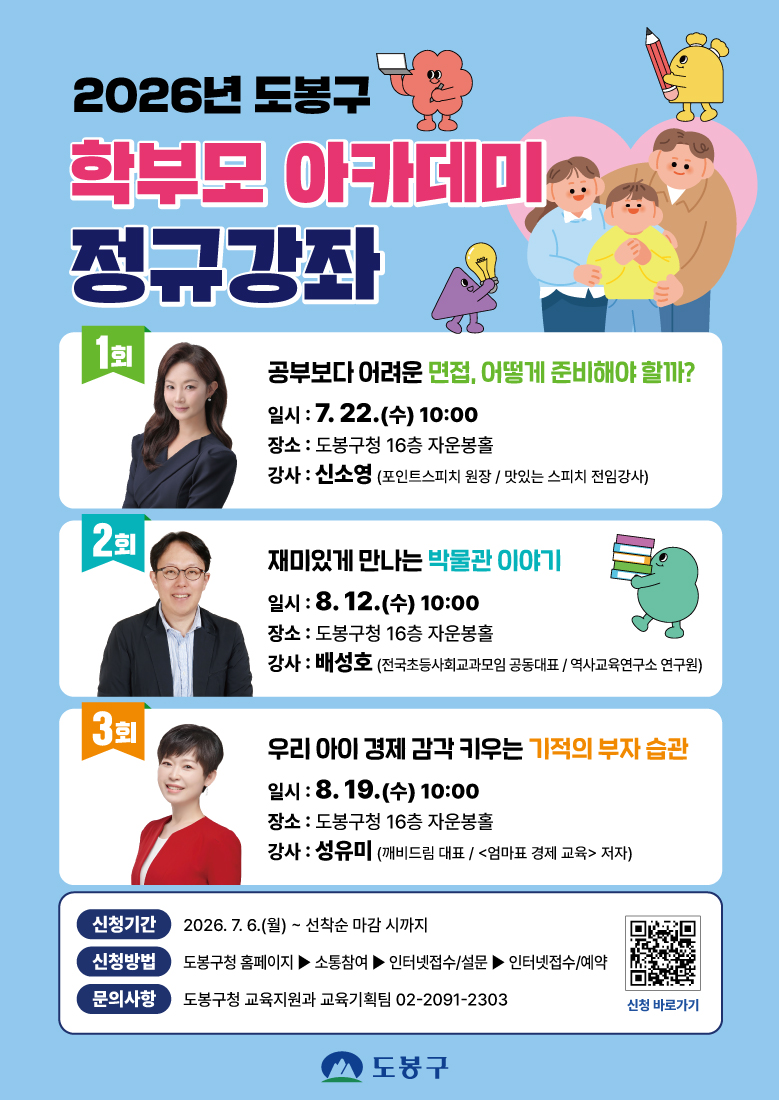 2026년 도봉구 학부모 아카데미 정규강좌  1회 공부보다 어려운 면접, 어떻게 준비해야 할까? 일시 : 7. 22.(수) 10:00 장소 : 도봉구청 16층 자운봉홀 강사 : 신소영 (포인트스피치 원장 / 맛있는 스피치 전임강사)  2회 재미있게 만나는 박물관 이야기 일시 : 8. 12.(수) 10:00 장소 : 도봉구청 16층 자운봉홀 강사 : 배성호 (전국초등사회교과모임 공동대표 / 역사교육연구소 연구원)  3회 우리 아이 경제 감각 키우는 기적의 부자 습관 일시 : 8. 19.(수) 10:00 장소 : 도봉구청 16층 자운봉홀 강사 : 성유미 (깨비드림 대표 / <엄마표 경제 교육> 저자)  신청기간 2026. 7. 6.(월) ~ 선착순 마감 시까지 신청방법 도봉구청 홈페이지 ▶ 소통참여 ▶ 인터넷접수/설문 ▶ 인터넷접수/예약 문의사항 도봉구청 교육지원과 교육기획팀 02-2091-2303 신청 바로가기 도봉구