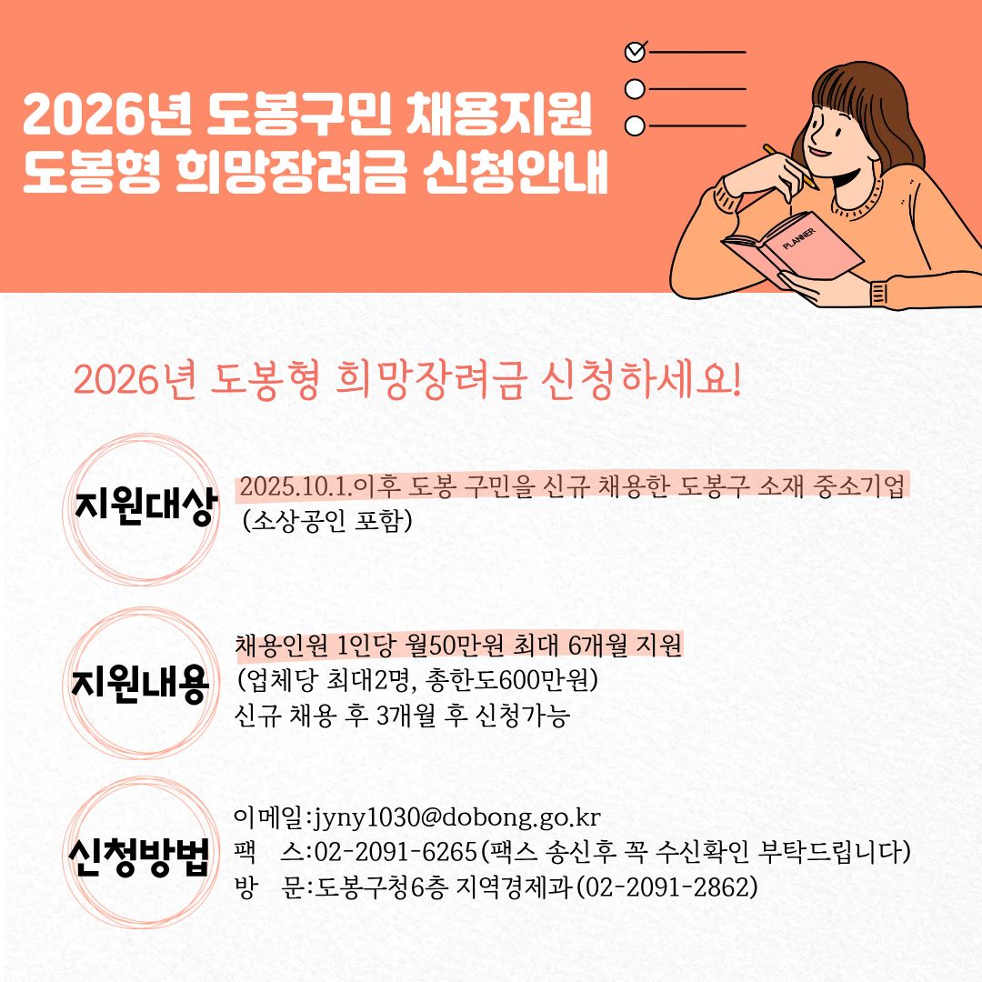2026년 도봉구민 채용지원 도봉형 희망장려금 신청안내  2026년 도봉형 희망장려금 신청하세요!  지원대상 : 2025.10.1. 이후 도봉 구민을 신규 채용한 도봉구 소재 중소기업(소상공인 포함)  지원내용 :  채용인원 1인당 월 50만원 최대 6개월 지원  (업체당 최대 2명, 총한도 600만원)  신규 채용 후 3개월 후 신청 가능  신청방법 :  이메일 : jyny1030@dobong.go.kr  팩 스 : 02-2091-6265 (팩스 송신 후 꼭 수신확인 부탁드립니다)  방 문 : 도봉구청 6층 지역경제과 (02-2091-2862)