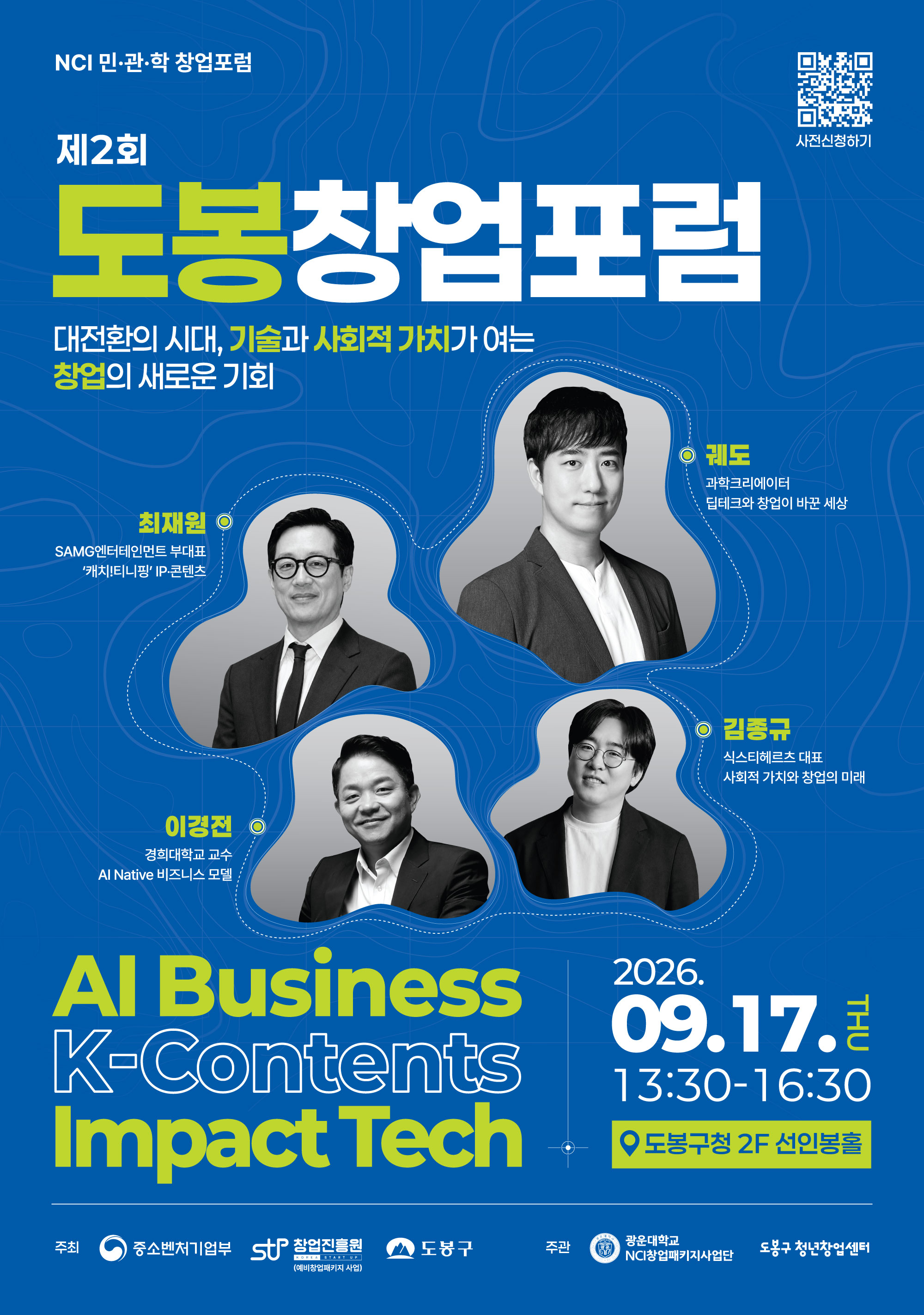 NCI 민·관·학 창업포럼  제2회 도봉창업포럼  대전환의 시대, 기술과 사회적 가치가 여는 창업의 새로운 기회  사전신청하기  최재원 SAMG엔터테인먼트 부대표 ‘캐치!티니핑’ IP·콘텐츠  궤도 과학크리에이터 딥테크와 창업이 바꾼 세상  이경전 경희대학교 교수 AI Native 비즈니스 모델  김종규 식스티헤르츠 대표 사회적 가치와 창업의 미래  AI Business K-Contents Impact Tech  09.17. THU 13:30-16:30  도봉구청 2F 선인봉홀  주최 중소벤처기업부 창업진흥원 도봉구  주관 광운대학교 NCI창업패키지사업단 도봉구 청년창업센터