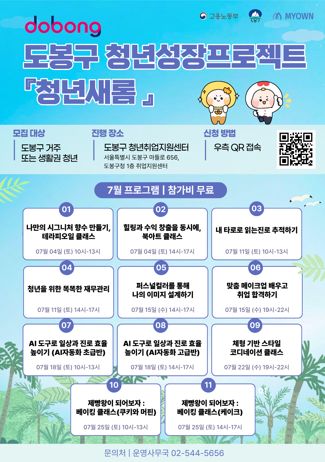 도봉구 청년성장프로젝트 『청년새롬』 7월 프로그램 모집 포스터. 모집 대상: 도봉구 거주 또는 생활권 청년. 진행 장소: 도봉구 청년취업지원센터 (서울특별시 도봉구 마들로 656, 도봉구청 1층 취업지원센터). 신청 방법: 우측 QR 접속. 7월 프로그램 | 참가비 무료. 01 나만의 시그니처 향수 만들기, 테라피오일 클래스 (07월 04일 (토) 10시-13시). 02 힐링과 수익 창출을 동시에, 북아트 클래스 (07월 04일 (토) 14시-17시). 03 내 타로로 읽는진로 추적하기 (07월 11일 (토) 10시-13시). 04 청년을 위한 똑똑한 재무관리 (07월 11일 (토) 14시-17시). 05 퍼스널컬러를 통해 나의 이미지 설계하기 (07월 15일 (수) 14시-17시). 06 맞춤 메이크업 배우고 취업 합격하기 (07월 15일 (수) 19시-22시). 07 AI 도구로 일상과 진로 효율 높이기 (AI자동화 초급반) (07월 18일 (토) 10시-13시). 08 AI 도구로 일상과 진로 효율 높이기 (AI자동화 고급반) (07월 18일 (토) 14시-17시). 09 체형 기반 스타일 코디네이션 클래스 (07월 22일 (수) 19시-22시). 10 제빵왕이 되어보자 : 베이킹 클래스(쿠키와 머핀) (07월 25일 (토) 10시-13시). 11 제빵왕이 되어보자 : 베이킹 클래스(케이크) (07월 25일 (토) 14시-17시). 문의처 | 운영사무국 02-544-5656.