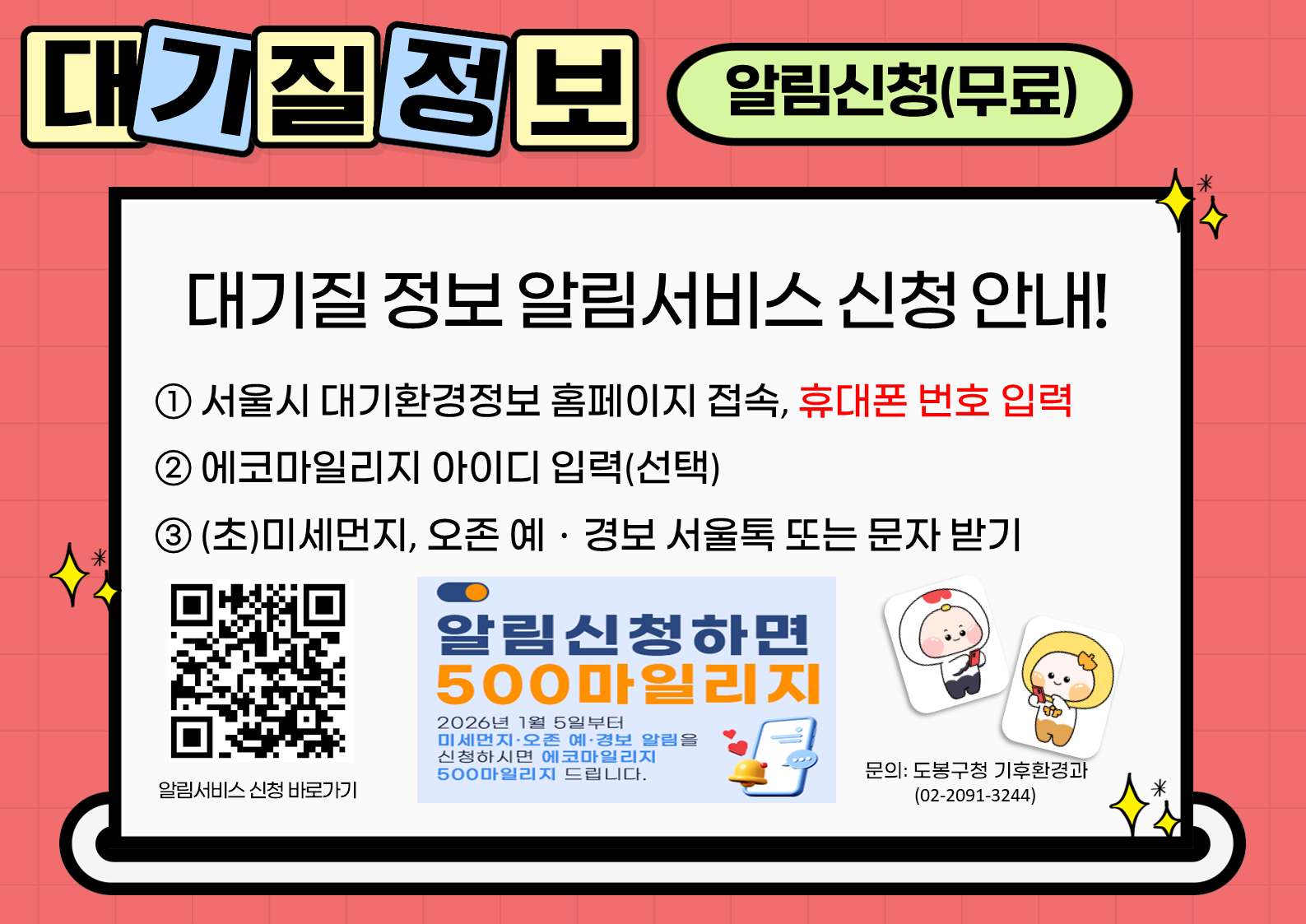 Gemini의 응답 대기질 정보 알림신청(무료) 대기질 정보 알림서비스 신청 안내! ① 서울시 대기환경정보 홈페이지 접속, 휴대폰 번호 입력 ② 에코마일리지 아이디 입력(선택) ③ (초)미세먼지, 오존 예·경보 서울톡 또는 문자 받기 알림서비스 신청 바로가기 알림신청하면 500마일리지 2026년 1월 5일부터 미세먼지·오존 예·경보 알림을 신청하시면 에코마일리지 500마일리지 드립니다. 문의: 도봉구청 기후환경과 (02-2091-3244)