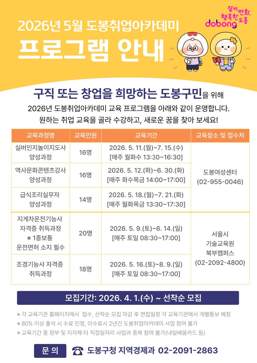 2026년 5월 도봉취업아카데미 프로그램 안내  구직 또는 창업을 희망하는 도봉구민을 위해 2026년 도봉취업아카데미 교육 프로그램을 아래와 같이 운영합니다. 원하는 취업 교육을 골라 수강하고, 새로운 꿈을 찾아보세요!  실버인지놀이지도사 양성과정  교육인원: 16명  교육기간: 2026. 5. 11.(월)~7. 15.(수) [매주 월화수 13:30~16:30]  교육장소 및 접수처: 도봉여성센터 (02-955-0046)  역사문화콘텐츠강사 양성과정  교육인원: 16명  교육기간: 2026. 5. 12.(화)~6. 30.(화) [매주 화수목금 14:00~17:00]  교육장소 및 접수처: 도봉여성센터 (02-955-0046)  급식조리실무자 양성과정  교육인원: 14명  교육기간: 2026. 5. 18.(월)~7. 21.(화) [매주 월화목금 13:30~17:30]  교육장소 및 접수처: 도봉여성센터 (02-955-0046)  지게차운전기능사 자격증 취득과정 (1종보통 운전면허 소지 필수)  교육인원: 20명  교육기간: 2026. 5. 9.(토)~6. 14.(일) [매주 토일 08:30~17:00]  교육장소 및 접수처: 서울시 기술교육원 북부캠퍼스 (02-2092-4800)  조경기능사 자격증 취득과정  교육인원: 18명  교육기간: 2026. 5. 16.(토)~8. 9.(일) [매주 토일 08:30~17:00]  교육장소 및 접수처: 서울시 기술교육원 북부캠퍼스 (02-2092-4800)  모집기간: 2026. 4. 1.(수) ~ 선착순 모집  각 교육기관 홈페이지에서 접수, 선착순 모집 마감 후 면접일정 각 교육기관에서 개별통보 예정  80% 이상 출석 시 수료 인정, 미수료 시 2년간 도봉취업아카데미 사업 참여 불가  교육기간 중 정부 및 지자체 타 직접일자리 사업과 중복 참여 불가(내일배움카드 등)  문의: 도봉구청 지역경제과 02-2091-2863