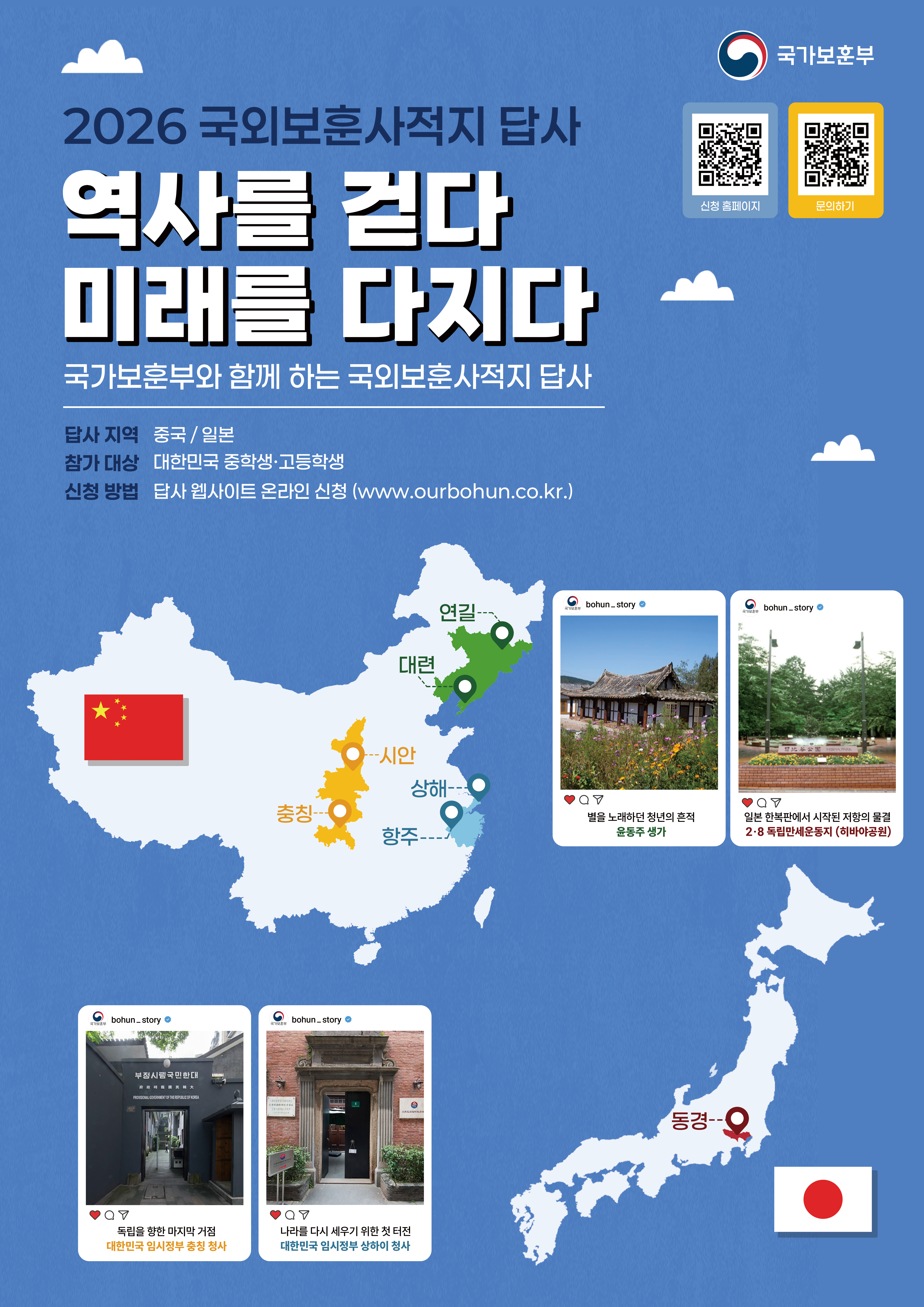 2026 국외보훈사적지 답사 역사를 걷다 미래를 다지다 국가보훈부와 함께 하는 국외보훈사적지 답사  답사 지역: 중국 / 일본  참가 대상: 대한민국 중학생·고등학생  신청 방법: 답사 웹사이트 온라인 신청 (www.ourbohun.co.kr)  이미지 내 지명 및 설명:  중국 지역: 연길, 대련, 시안, 상해, 항주, 충칭  일본 지역: 동경  사진 설명:  별을 노래하던 청년의 흔적 윤동주 생가  일본 한복판에서 시작된 저항의 물결 2·8 독립만세운동지 (히비야공원)  독립을 향한 마지막 거점 대한민국 임시정부 중칭 청사  나라를 다시 세우기 위한 첫 터전 대한민국 임시정부 상하이 청사