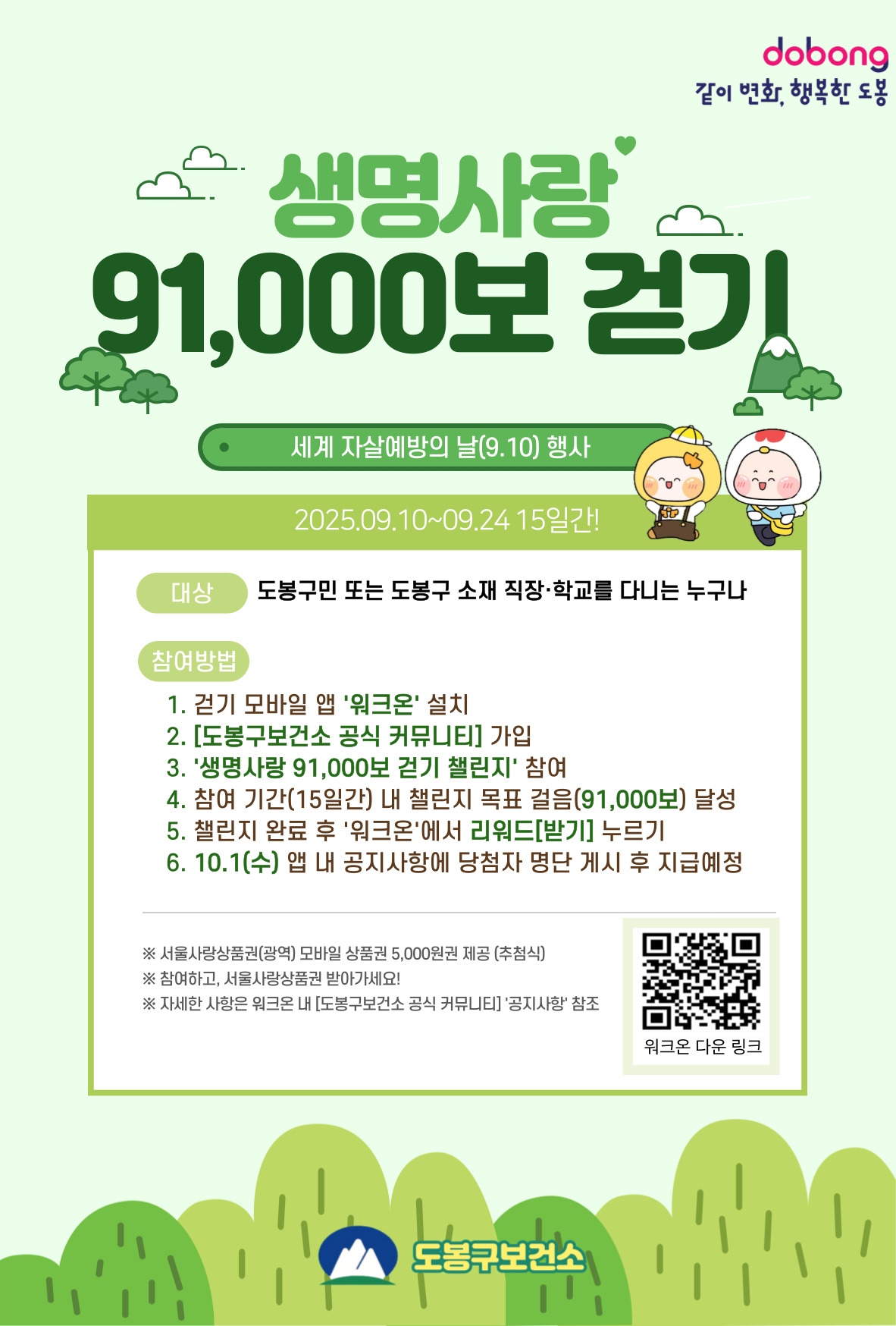 같이변화 행복한 도봉 생명사랑 91000보 걷기 세계 자살예방의 날 (9.10)행사 2025.9.10~9.24 15일간! 대  상: 도봉구민 또는 도봉구 소재 직장·학교를 다니는 사람 참여방법 걷기모바일 앱 ‘워크온’ 가입 [도봉구보건소 공식 커뮤니티] 가입 ‘생명사랑 91,000보 걷기 챌린지’ 참여하기 ※ 일 최대 15,000보 인정 참여 기간(15일) 내 챌린지 목표 걸음(91,000보) 달성 챌린지 완료 후 '워크온'에서 리워드 [받기] 누르기 10.1.(수) 앱 내 공지사항에 당첨자 명단 게시 후 지급예정 ※ 서울사랑상품권(광역) 모바일 상품권 5,000원권 제공 (추첨식) ※ 참여하고 서울사랑상품권 받아가세요 ※ 자세한 사항은 워크온 내 도봉구보건소 공식 커뮤니티 공지사항 참조 워크온 다운 링크 도봉구 보건소