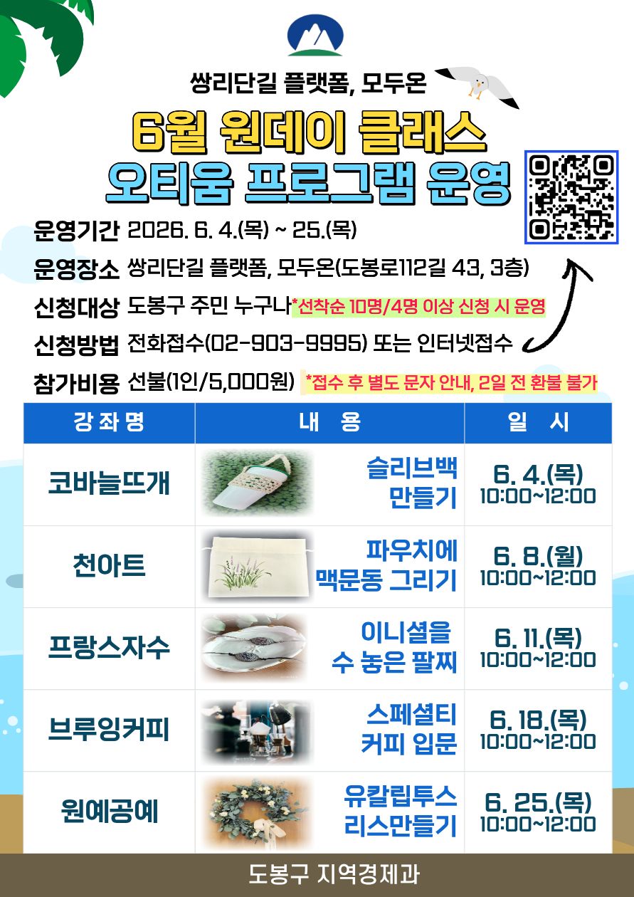  쌍리단길 플랫폼, 모두온 6월 원데이 클래스 오티움 프로그램 운영 운영기간 2026. 6. 4.(목) ~ 25.(목) 운영장소 쌍리단길 플랫폼, 모두온(도봉로112길 43, 3층) 신청대상 도봉구 주민 누구나 *선착순 10명/4명 이상 신청 시 운영 신청방법 전화접수(02-903-9995) 또는 인터넷접수 참가비용 선불(1인/5,000원) *접수 후 별도 문자 안내, 2일 전 환불 불가  강좌명 내용 일시 코바늘뜨개 슬리브백 만들기 6. 4.(목) 10:00~12:00 천아트 파우치에 맥문동 그리기 6. 8.(월) 10:00~12:00 프랑스자수 이니셜을 수 놓은 팔찌 6. 11.(목) 10:00~12:00 브루잉커피 스페셜티 커피 입문 6. 18.(목) 10:00~12:00 원예공예 유칼립투스 리스만들기 6. 25.(목) 10:00~12:00  도봉구 지역경제과