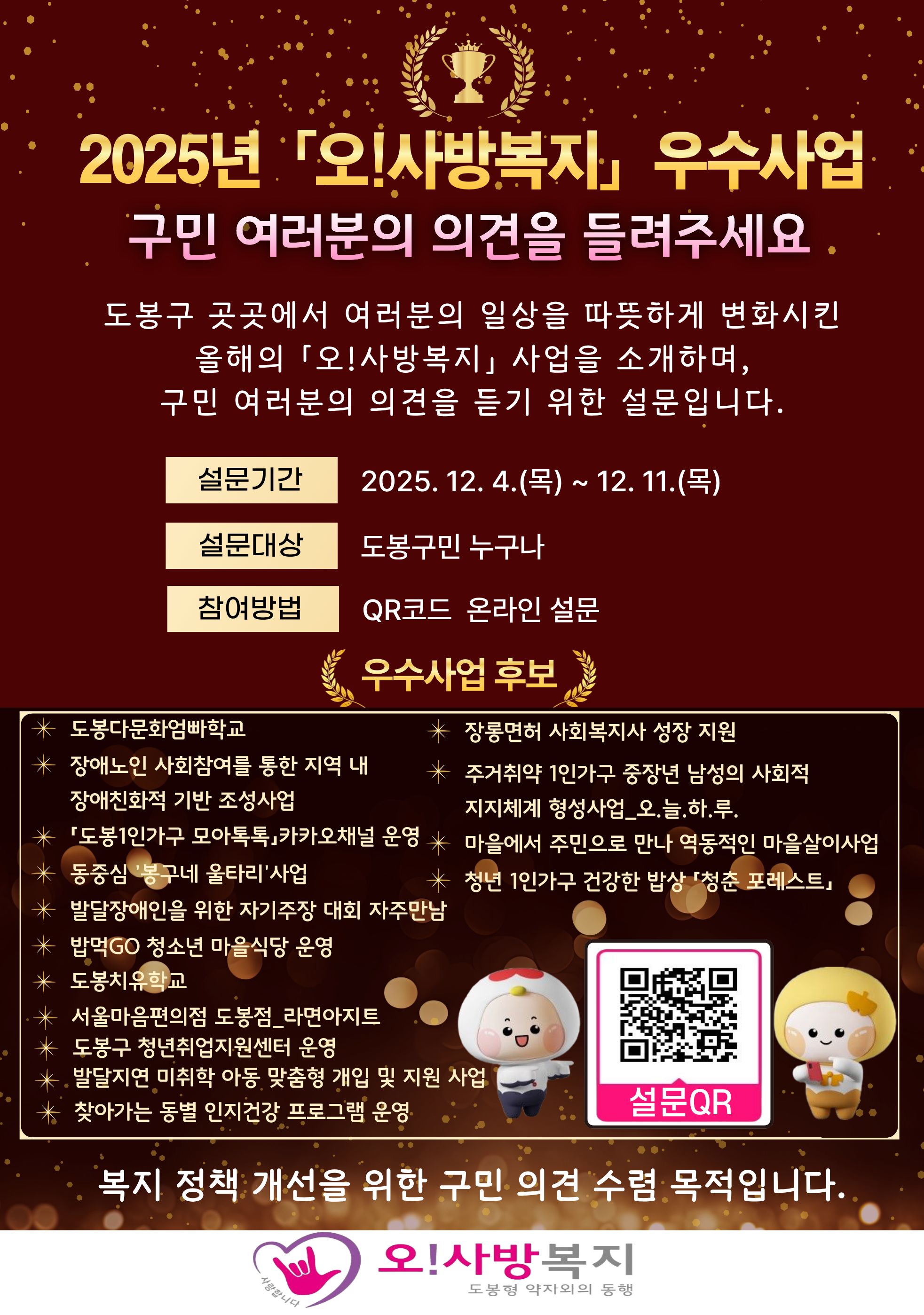  2025년 '오!사방복지' 우수사업 구민 여러분의 의견을 들려주세요.  도봉구 곳곳에서 여러분의 일상을 따뜻하게 변화시킨 올해의 '오!사방복지' 사업을 소개하며, 구민 여러분의 의견을 듣기 위한 설문입니다.  설문기간 2025. 12. 4.(목) ~ 12. 11.(목)  설문대상 도봉구민 누구나  참여방법 QR코드 온라인 설문  우수사업 후보 목록  도봉다문화함박학교  장애인 사회참여를 통한 지역 내 장애친화적 기반 조성 사업  '도봉1인 가구 모아톡톡' 카카오채널 운영  동중심 '봉구네 볼런티' 사업  발달장애인을 위한 자기주장 대회 자주만남  발역GO 청소년 마을식당 운영  도봉치유학교  서울마음편의점 도봉점_라면아지트  도봉구 청년취업지원센터 운영  발달지연 미취학 아동 맞춤형 개입 및 지원 사업  찾아가는 동물 인지건강 프로그램 운영  장롱면허 사회복지사 성장 지원  주거취약 1인 가구 중장년 남성의 사회적 지지체계 형성사업 오.늘.하.루.  마을에서 주민으로 만나 역동적인 마을살이사업  청년 1인 가구 건강한 밥상 '청춘 포레스트'  설문QR 코드 이미지  복지 정책 개선을 위한 구민 의견 수렴 목적입니다.  오!사방복지 (도봉형 약자와의 동행)