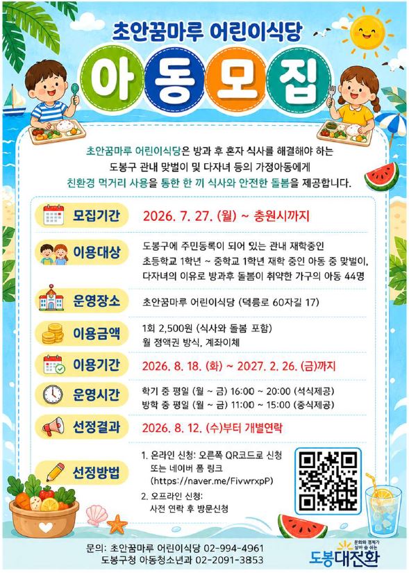 초안꿈마루 어린이식당 아동모집  초안꿈마루 어린이식당은 방과 후 혼자 식사를 해결해야 하는 도봉구 관내 맞벌이 및 다자녀 등의 가정아동에게 친환경 먹거리 사용을 통한 한 끼 식사와 안전한 돌봄을 제공합니다.  모집기간: 2026. 7. 27. (월) ~ 충원시까지 이용대상: 도봉구에 주민등록이 되어 있는 관내 재학중인 초등학교 1학년 ~ 중학교 1학년 재학 중인 아동 중 맞벌이, 다자녀의 이유로 방과후 돌봄이 취약한 가구의 아동 44명 운영장소: 초안꿈마루 어린이식당 (덕릉로 60자길 17) 이용금액: 1회 2,500원 (식사와 돌봄 포함) 월 정액권 방식, 계좌이체 이용기간: 2026. 8. 18. (화) ~ 2027. 2. 26. (금)까지 운영시간: 학기 중 평일 (월 ~ 금) 16:00 ~ 20:00 (석식제공), 방학 중 평일 (월 ~ 금) 11:00 ~ 15:00 (중식제공) 선정결과: 2026. 8. 12. (수)부터 개별연락  선정방법:  온라인 신청: 오른쪽 QR코드로 신청 또는 네이버 폼 링크 (https://naver.me/FivwrxpP)  오프라인 신청: 사전 연락 후 방문신청  문의: 초안꿈마루 어린이식당 02-994-4961 도봉구청 아동청소년과 02-2091-3853 문화와 경제가 살아숨쉬는 도봉대전환