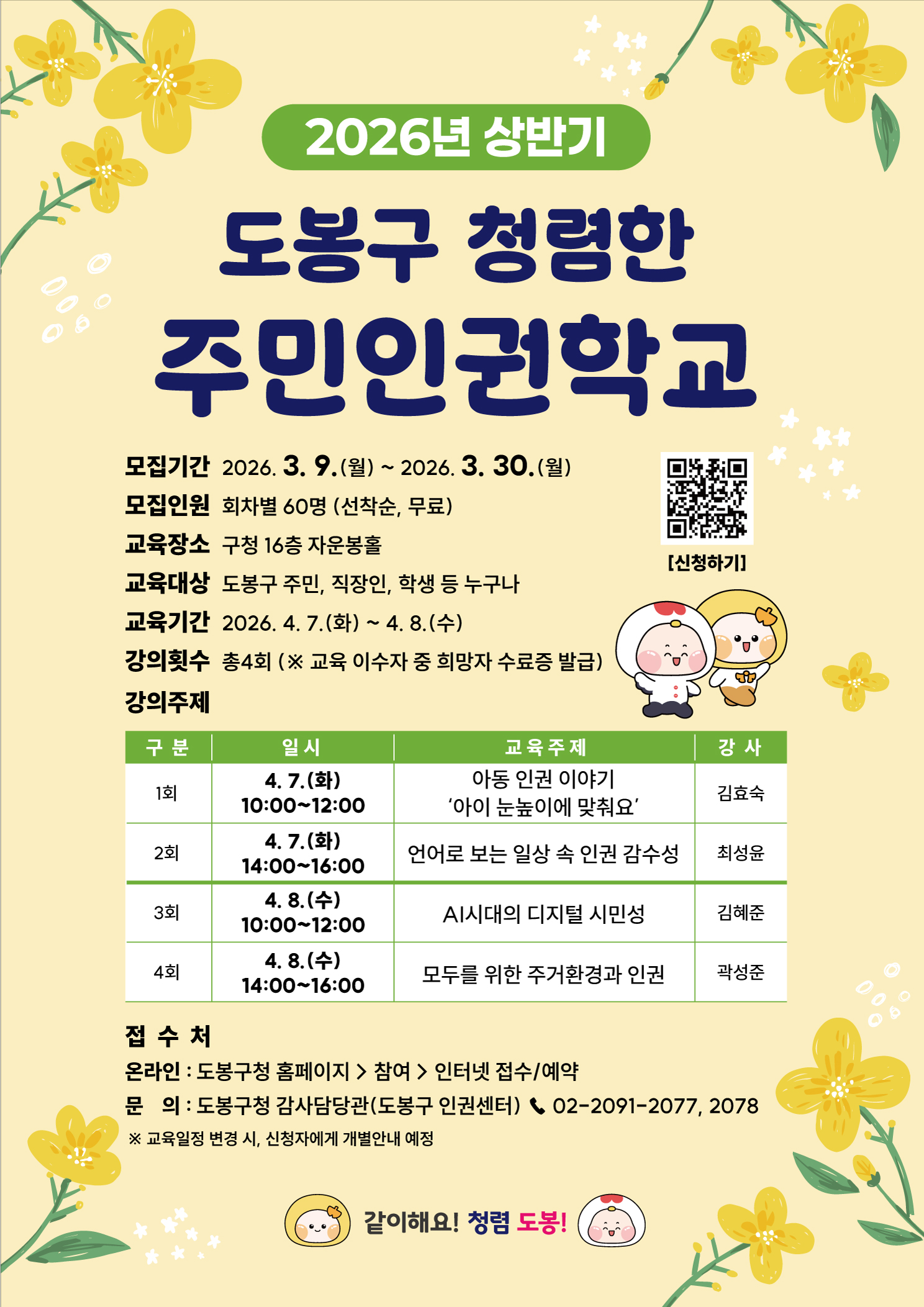 이미지 내의 텍스트 정보입니다.  2026년 상반기 도봉구 청렴한 주민인권학교  모집기간 2026. 3. 9.(월) ~ 2026. 3. 30.(월) 모집인원 회차별 60명 (선착순, 무료) 교육장소 구청 16층 자운봉홀 교육대상 도봉구 주민, 직장인, 학생 등 누구나 교육기간 2026. 4. 7.(화) ~ 4. 8.(수) 강의횟수 총4회 (※ 교육 이수자 중 희망자 수료증 발급)  강의주제 1회: 4. 7.(화) 10:00~12:00 / 아동 인권 이야기 '아이 눈높이에 맞춰요' / 강사 김효숙 2회: 4. 7.(화) 14:00~16:00 / 언어로 보는 일상 속 인권 감수성 / 강사 최성윤 3회: 4. 8.(수) 10:00~12:00 / AI시대의 디지털 시민성 / 강사 김혜준 4회: 4. 8.(수) 14:00~16:00 / 모두를 위한 주거환경과 인권 / 강사 곽성준  접수처 온라인: 도봉구청 홈페이지 > 참여 > 인터넷 접수/예약 문의: 도봉구청 감사담당관(도봉구 인권센터) 02-2091-2077, 2078 ※ 교육일정 변경 시, 신청자에게 개별안내 예정  같이해요! 청렴 도봉!