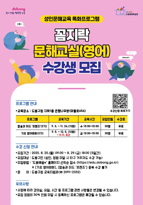 같이변화 행복한 도봉 도봉평생학습관 성인문해교육 특화프로그램 꼼지락 문해교실(영어) 수강생 모집 프로그램 안내 프로그램 팝송과 미드 프렌즈 2기 교육기간 9.3. ~ 11.26. 12회 교육시간 수 13:30~15:30 모집인원 30명 수강료 무료 프로그램 기초영어회화 2기 9.5. ~ 12.5. 12회 10.10. 휴강 금 13:30 ~15:30 모집인원 30명 수강료 무료 수강신청안내 모집기간 2025.8.25.(월) 9:00 ~ 8.29.(금) 18:00 5일간 모집대상 도봉구민 성인 정원미달시 타구 거주자도 수강 가능 모집방법 도봉배움e홈페이지 선착순 접수 https://edu.dobong.go.kr ※ [기초영어회화],[팝송과 미드프렌즈] 중복 수강 불가 문의 도봉구청 교육지원과 2091-2332 유의사항 사정에 따라 강의실 요일 시간 등 프로그램 관련 사항들은 변경될 수 있습니다 모집정원이 50% 인원미달시 등록하신 프로그램은 폐강될 수 있습니다