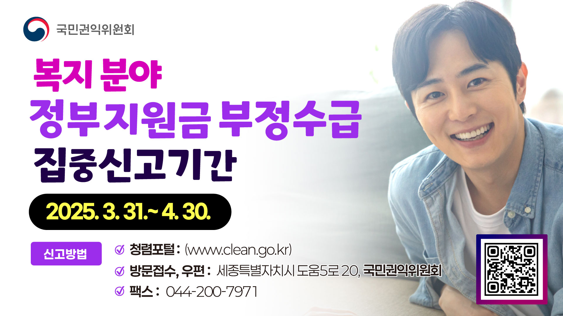 국민권익위원회 복지분야 정부지원금 부정수급 집중신고기간 2025.3.31.~4.30. 신고방법 청렴포털 www.clean.go.kr 방문접수 우편 세종특별자치시 도움5로20, 국민권익위원회 팩스 044-200-7971