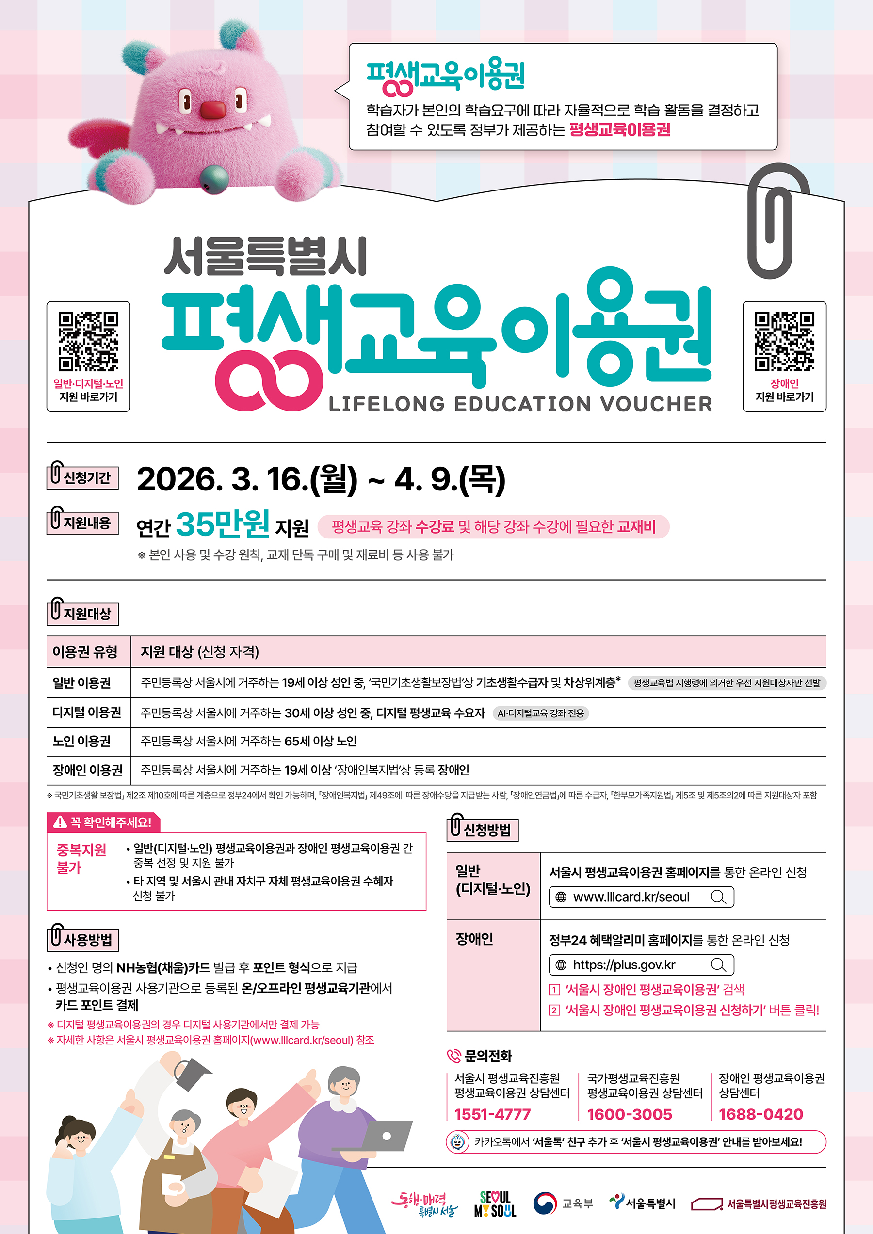 서울특별시 평생교육이용권 LIFELONG EDUCATION VOUCHER   신청기간 2026. 3. 16.(월) ~ 4. 9.(목)  지원내용 연간 35만원 지원 평생교육 강좌 수강료 및 해당 강좌 수강에 필요한 교재비 ※ 본인 사용 및 수강 원칙, 교재 단독 구매 및 재료비 등 사용 불가  지원대상  일반 이용권: 주민등록상 서울시에 거주하는 19세 이상 성인 중, '국민기초생활보장법'상 기초생활수급자 및 차상위계층* (평생교육법 시행령에 의거한 우선 지원대상자만 선발)  디지털 이용권: 주민등록상 서울시에 거주하는 30세 이상 성인 중, 디지털 평생교육 수요자 (AI·디지털교육 강좌 전용)  노인 이용권: 주민등록상 서울시에 거주하는 65세 이상 노인  장애인 이용권: 주민등록상 서울시에 거주하는 19세 이상 '장애인복지법'상 등록 장애인  국민기초생활 보장법 제2조 제10호에 따른 계층으로 정부24에서 확인 가능하며, 「장애인복지법」 제49조에 따른 장애수당을 지급받는 사람, 「장애인연금법」에 따른 수급자, 「한부모가족지원법」 제5조 및 제5조의2에 따른 지원대상자 포함  꼭 확인해주세요! (중복지원 불가)  일반(디지털·노인) 평생교육이용권과 장애인 평생교육이용권 간 중복 선정 및 지원 불가  타 지역 및 서울시 관내 자치구 자체 평생교육이용권 수혜자 신청 불가  사용방법  신청인 명의 NH농협(채움)카드 발급 후 포인트 형식으로 지급  평생교육이용권 사용기관으로 등록된 온/오프라인 평생교육기관에서 카드 포인트 결제 ※ 디지털 평생교육이용권의 경우 디지털 사용기관에서만 결제 가능 ※ 자세한 사항은 서울시 평생교육이용권 홈페이지(www.lllcard.kr/seoul) 참조  신청방법  일반(디지털·노인): 서울시 평생교육이용권 홈페이지를 통한 온라인 신청 (www.lllcard.kr/seoul)  장애인: 정부24 혜택알리미 홈페이지를 통한 온라인 신청 (https://plus.gov.kr)  '서울시 장애인 평생교육이용권' 검색  '서울시 장애인 평생교육이용권 신청하기' 버튼 클릭!  문의전화  서울시 평생교육진흥원 평생교육이용권 상담센터: 1551-4777  국가평생교육진흥원 평생교육이용권 상담센터: 1600-3005  장애인 평생교육이용권 상담센터: 1688-0420  카카오톡에서 '서울톡' 친구 추가 후 '서울시 평생교육이용권' 안내를 받아보세요!  기관 로고 동행·매력 특별시 서울 / SEOUL MY SOUL / 교육부 / 서울특별시 / 서울특별시평생교육진흥원