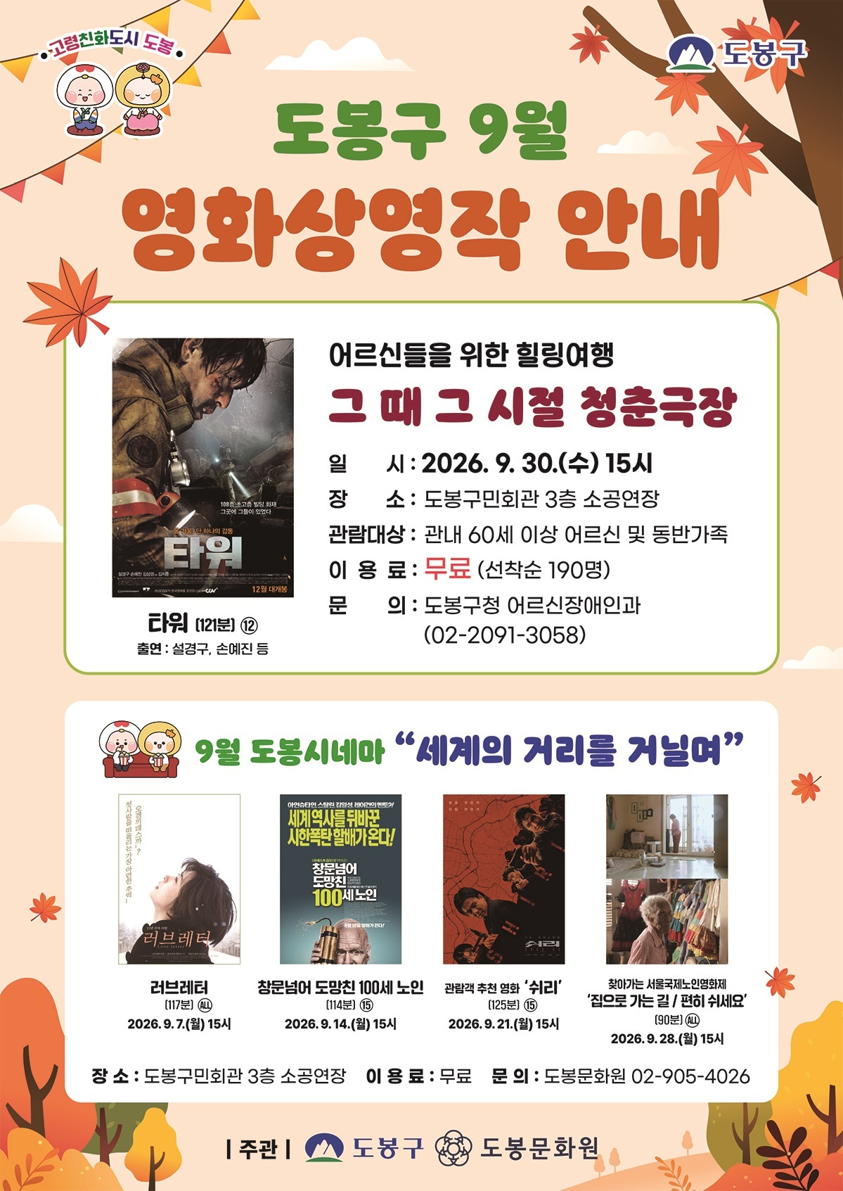 고령친화도시 도봉  도봉구 9월 영화상영작 안내  어르신들을 위한 힐링여행 그 때 그 시절 청춘극장  타워  일시: 2026. 9. 30.(수) 15시 장소: 도봉구민회관 3층 소공연장 관람대상: 관내 60세 이상 어르신 및 동반가족 이용료: 무료 (선착순 190명) 문의: 도봉구청 어르신장애인과 (02-2091-3058)  타워 (121분) 12 출연: 설경구, 손예진 등  9월 도봉시네마 “세계의 거리를 거닐며”  러브레터 (117분) ALL 2026. 9. 7.(월) 15시  창문넘어 도망친 100세 노인 (114분) 15 2026. 9.14.(월) 15시  관람객 추천 영화 ‘쉬리’ (125분) 15 2026. 9.21.(월) 15시  찾아가는 서울국제노인영화제 ‘집으로 가는 길 / 전화 주세요’ (90분) ALL 2026. 9.28.(월) 15시  장소: 도봉구민회관 3층 소공연장 이용료: 무료 문의: 도봉문화원 02-905-4026  주관 | 도봉구 도봉문화원