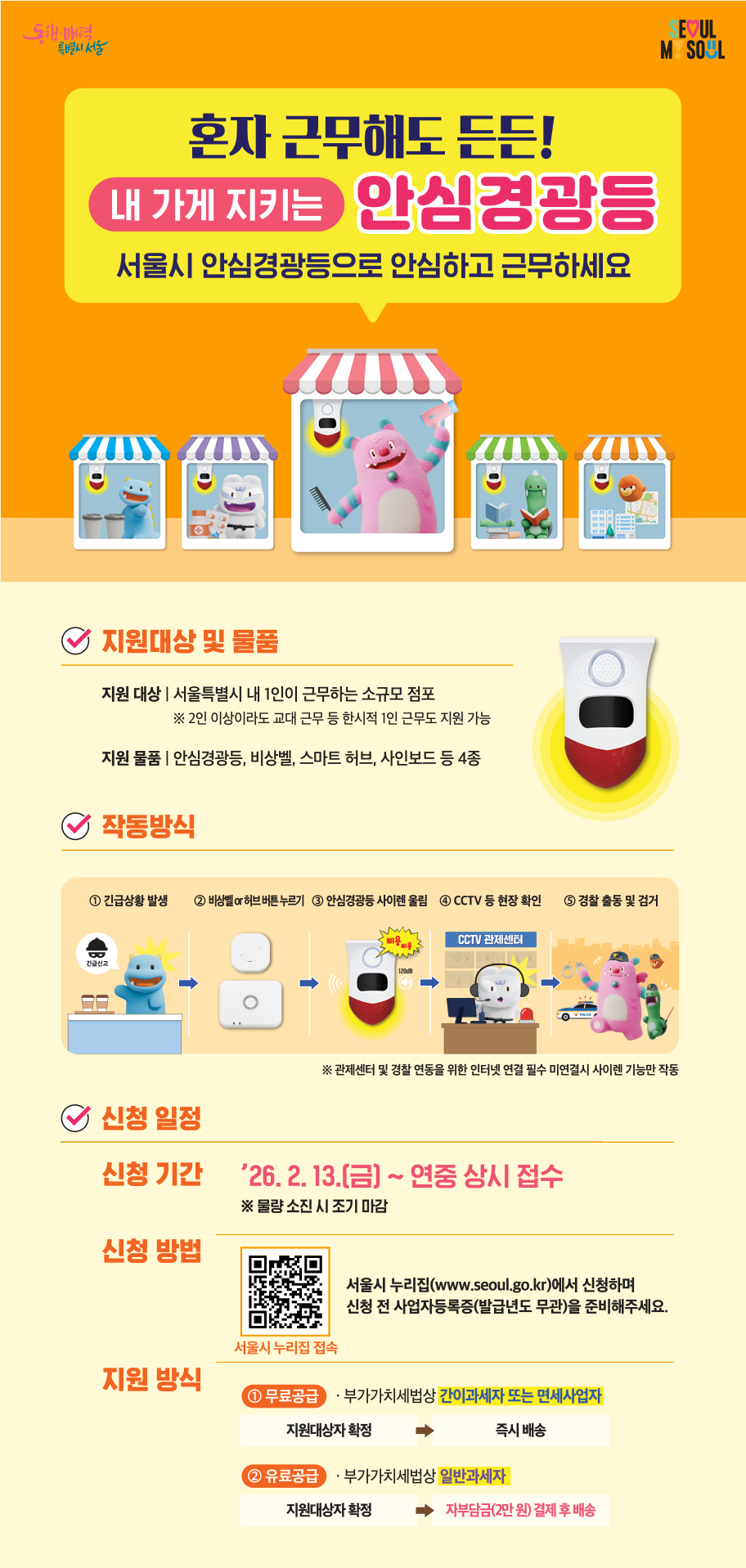 제목: 혼자 근무해도 든든! 내 가게 지키는 안심경광등  지원대상: 서울특별시 내 1인이 근무하는 소규모 점포 (2인 이상이라도 교대 근무 등 한시적 1인 근무도 지원 가능)  지원물품: 안심경광등, 비상벨, 스마트 허브, 사인보드 등 4종  작동방식: 긴급상황 발생 → 비상벨/허브 버튼 누르기 → 안심경광등 사이렌 울림 → CCTV 등 현장 확인 → 경찰 출동 및 검거  신청기간: 2026. 2. 13.(금) ~ 연중 상시 접수 (물량 소진 시 조기 마감)  신청방법: 서울시 누리집(www.seoul.go.kr)에서 신청 (사업자등록증 준비 필수)  지원방식:  무료공급: 간이과세자 또는 면세사업자  유료공급: 일반과세자 (자부담금 2만 원 결제 후 배송)