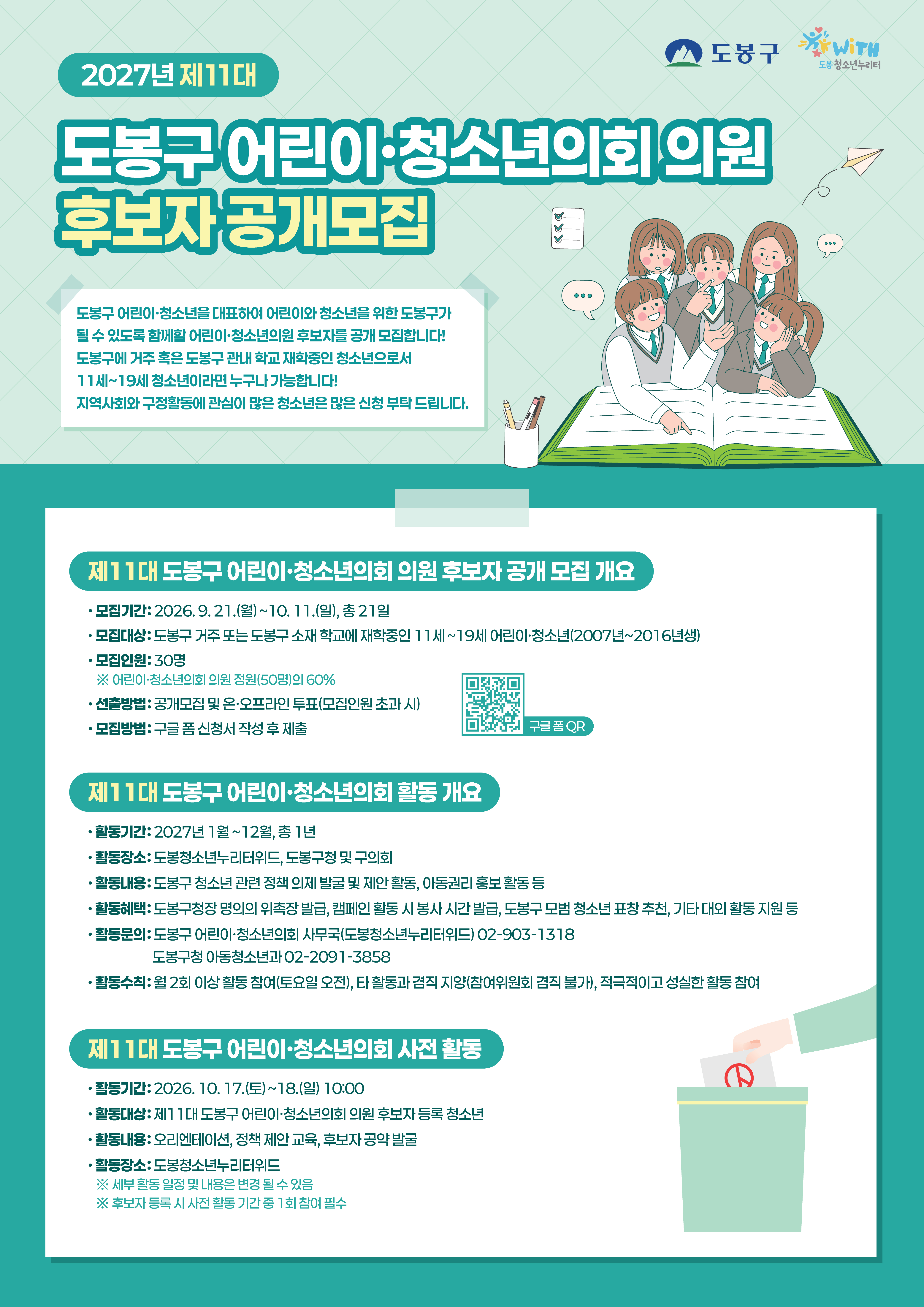 2027년 제11대  도봉구 어린이·청소년의회 의원 후보자 공개모집  도봉구 WITH 도봉 청소년누리터  도봉구 어린이·청소년을 대표하여 어린이와 청소년을 위한 도봉구가 될 수 있도록 함께할 어린이·청소년의원 후보자를 공개 모집합니다! 도봉구에 거주 혹은 도봉구 관내 학교 재학중인 청소년으로서 11세~19세 청소년이라면 누구나 가능합니다! 지역사회와 구정활동에 관심이 많은 청소년은 많은 신청 부탁드립니다.  제11대 도봉구 어린이·청소년의회 의원 후보자 공개 모집 개요  · 모집기간: 2026. 9. 21.(월) ~ 10. 11.(일), 총 21일 · 모집대상: 도봉구 거주 또는 도봉구 소재 학교에 재학중인 11세~19세 어린이·청소년(2007년~2016년생) · 모집인원: 30명 ※ 어린이·청소년의회 의원 정원(50명)의 60% · 선출방법: 공개모집 및 온·오프라인 투표(모집인원 초과 시) · 모집방법: 구글 폼 신청서 작성 후 제출  구글 폼 QR  제11대 도봉구 어린이·청소년의회 활동 개요  · 활동기간: 2027년 1월~12월, 총 1년 · 활동장소: 도봉청소년누리터위드, 도봉구청 및 구의회 · 활동내용: 도봉구 청소년 관련 정책 의제 발굴 및 제안 활동, 아동권리 홍보 활동 등 · 활동혜택: 도봉구청장 명의의 위촉장 발급, 캠페인 활동 시 봉사 시간 발급, 도봉구 모범 청소년 표창 추천, 기타 대외 활동 지원 등 · 활동문의: 도봉구 어린이·청소년의회 사무국(도봉청소년누리터위드) 02-903-1318 도봉구청 아동청소년과 02-2091-3858 · 활동수칙: 월 2회 이상 활동 참여(토요일 오전), 타 활동과 겸직 지양(참여위원회 겸직 불가), 적극적이고 성실한 활동 참여  제11대 도봉구 어린이·청소년의회 사전 활동  · 활동기간: 2026. 10. 17.(토) ~ 18.(일) 10:00 · 활동대상: 제11대 도봉구 어린이·청소년의회 의원 후보자 등록 청소년 · 활동내용: 오리엔테이션, 정책 제안 교육, 후보자 공약 발굴 · 활동장소: 도봉청소년누리터위드 ※ 세부 활동 일정 및 내용은 변경 될 수 있음 ※ 후보자 등록 시 사전 활동 기간 중 1회 참여 필수