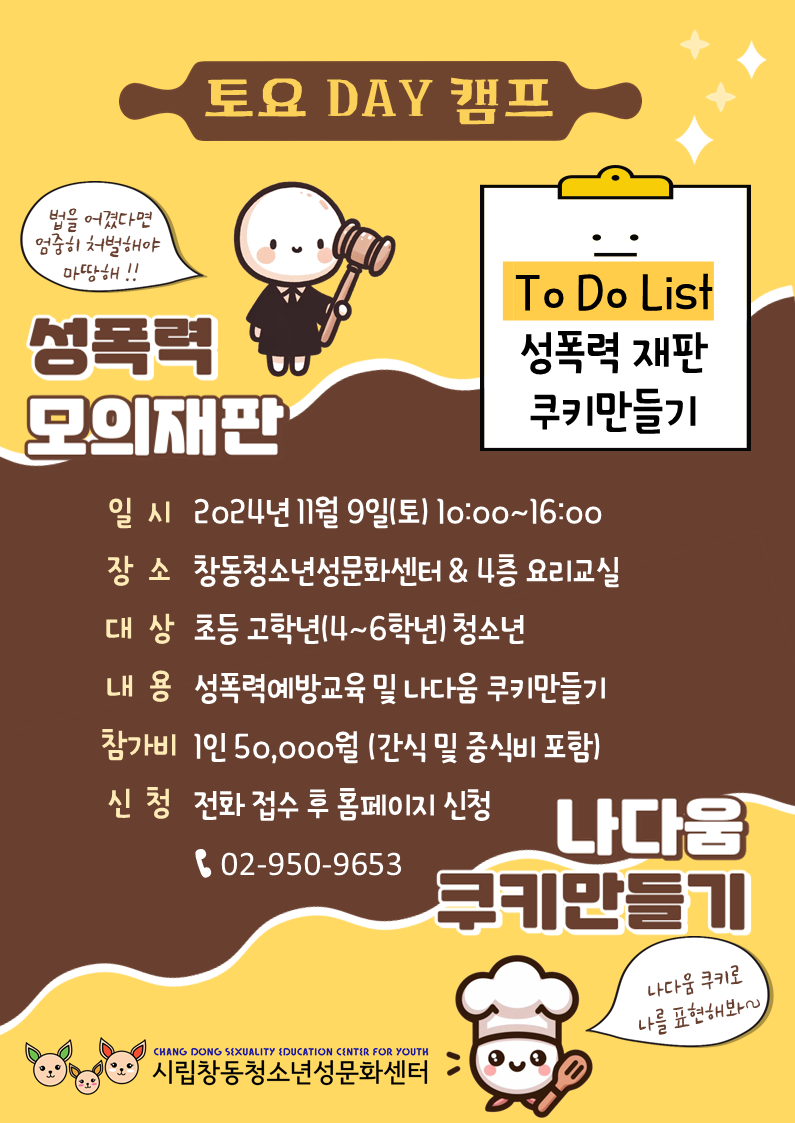 토요DAY캠프 To Do List 성폭력 재판 쿠키 만들기 법을 어겼다면 엄중히 처벌해야 마땅해!! 성폭력 모의 재판 일시 2024년 11월 9일(토) 10:00 ~16:00 장소 창동청소년성문화센터 & 4층 요리교실 대상 초등 고학년(4~6학년) 청소년 내용 성폭력 예방교육 및 나다움 쿠키 만들기 참가비 1인 50,000원(간식 및 중식비 포함) 신청 전화 접수 후 홈페이지 신청 02-950-9653 나다움 쿠키 만들기 나다움 쿠키로 나를 표현해봐~