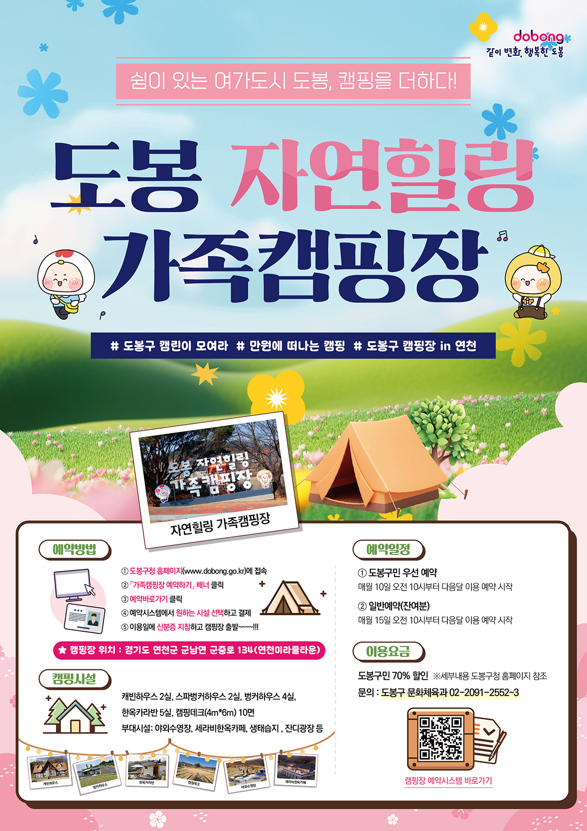 같이 변화, 행복한 도봉 쉼이 있는 여가도시 도봉 캠핑을 더하다 도봉 자연힐링 가족캠핑장 도봉구 캠린이 모여라 만원에 떠나는 캠핑 도봉구 캠핑장 in 연천 예약방법 도봉구청 홈페이지에 접속 가족캠핑장 예약하기 배너 클릭 예약바로가기 클릭 예약 시스템에서 원하는 시설 선택하고 결제 이용일에 신분증 지참하고 캠핑장 출발 캠핑장 위치 경기도 연천군 군남면 군중로134 연천미라클타운 캠핑시설 캐빈하우스 2실 스파벙커하우스 2실 벙커하우스 4실 한옥카라반 5실 캠핑테크 10면 부대시설 야외수영장 세라비한옥카페 생태습지 잔디광장 예약일정 도봉구민 우선예약 매월 10일 오전 10시부터 다음달 이용예약시작 일반예약 잔여분 매월 15일 오전 10시부터 다음달 이용 예약 시작 이용요금 도봉구민 70%할인 세부내용 도봉구청 홈페이지 참조 문의  도봉구 문화체육과 02-2091-2552~3