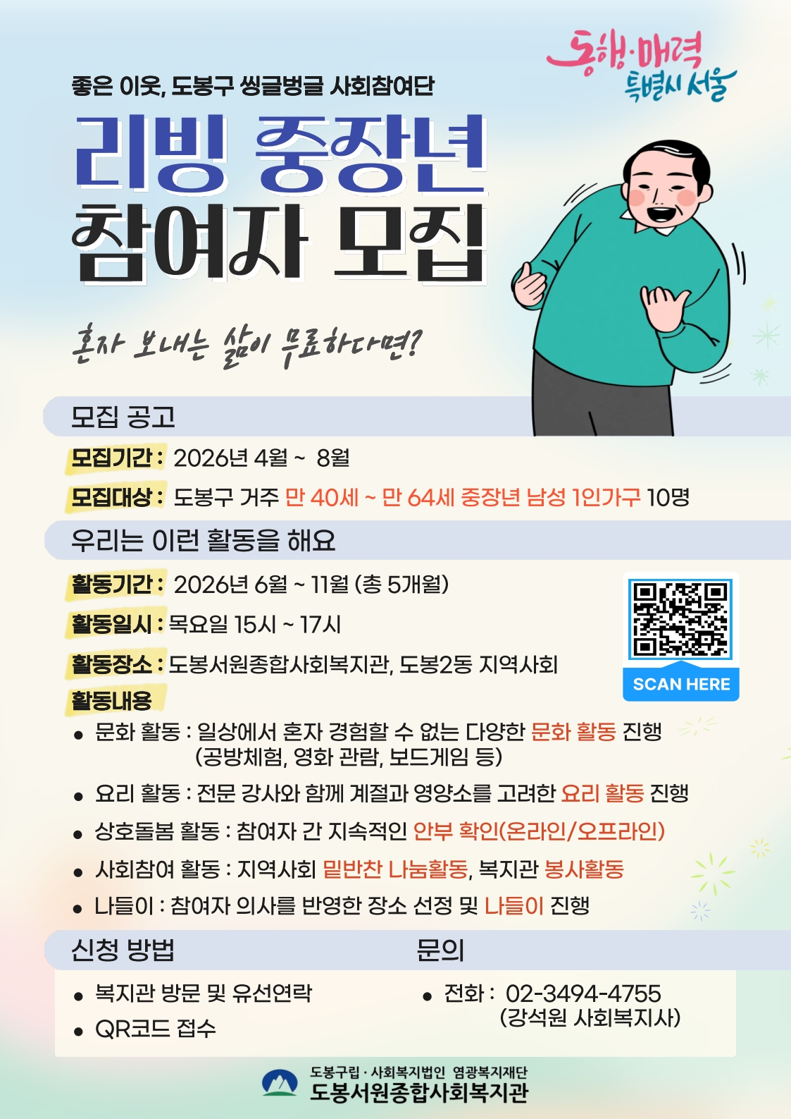 동행·매력 특별시 서울 좋은 이웃, 도봉구 씽글벙글 사회참여단 리빙 중장년 참여자 모집 혼자 보내는 삶이 무료하다면?  모집 공고 모집기간: 2026년 4월 ~ 8월 모집대상: 도봉구 거주 만 40세 ~ 만 64세 중장년 남성 1인가구 10명  우리는 이런 활동을 해요 활동기간: 2026년 6월 ~ 11월 (총 5개월) 활동일시: 목요일 15시 ~ 17시 활동장소: 도봉서원종합사회복지관, 도봉2동 지역사회 활동내용  문화 활동: 일상에서 혼자 경험할 수 없는 다양한 문화 활동 진행 (공방체험, 영화 관람, 보드게임 등)  요리 활동: 전문 강사와 함께 계절과 영양소를 고려한 요리 활동 진행  상호돌봄 활동: 참여자 간 지속적인 안부 확인(온라인/오프라인)  사회참여 활동: 지역사회 밑반찬 나눔활동, 복지관 봉사활동  나들이: 참여자 의사를 반영한 장소 선정 및 나들이 진행  SCAN HERE (QR코드)  신청 방법  복지관 방문 및 유선연락  QR코드 접수  문의  전화: 02-3494-4755 (강석원 사회복지사)  도봉구립·사회복지법인 영광복지재단 도봉서원종합사회복지관