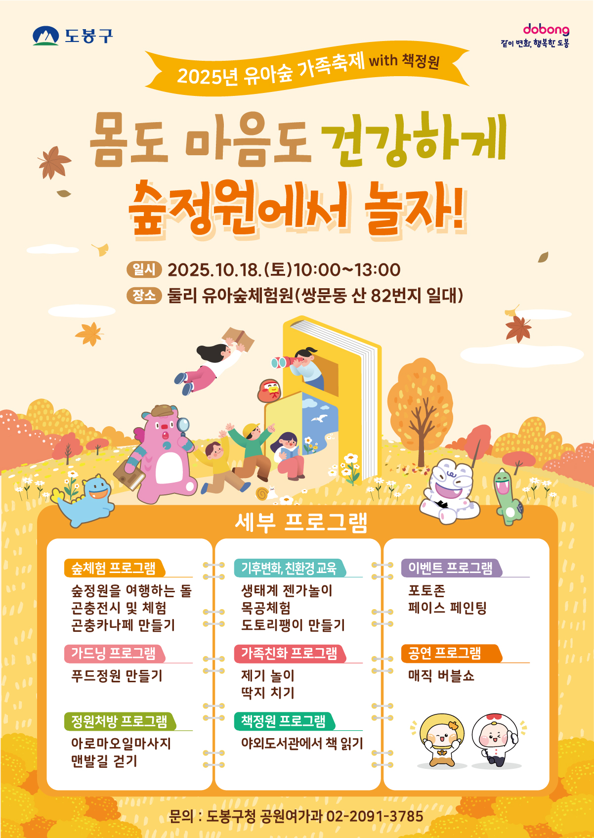 도봉구 같이 변화 행복한 도봉 2025년 유아숲 가족축제 with 책정원 몸도 마음도 건강하게 숲정원에서 놀자 일시 2025.10.18.(토) 10:00 ~ 13:00 장소 둘리 유아숲체험원 쌍문동 산 82번지 일대 세부프로그램 숲체험 프로그램 숲정원을 여행하는 돌 곤충전시 및 페험 공충카나페 만들기 가드닝프로그램 푸드정원만들기 정원처방프로그램 아로마오일마사지 맨발길 걷기 기후변화, 친환경교육 생태께 젠가놀이 목종체험 도토리 팽이 만들기 가족친화 프로그램 제기차기 딱지치기 책정원 프로그램 야외도서관에서 책읽기 이벤트 프로그램 포토존 페이스 페인팅 공연 프로그램 매직버블쇼 문의 도봉구청 공원여가과 02-2091-3785