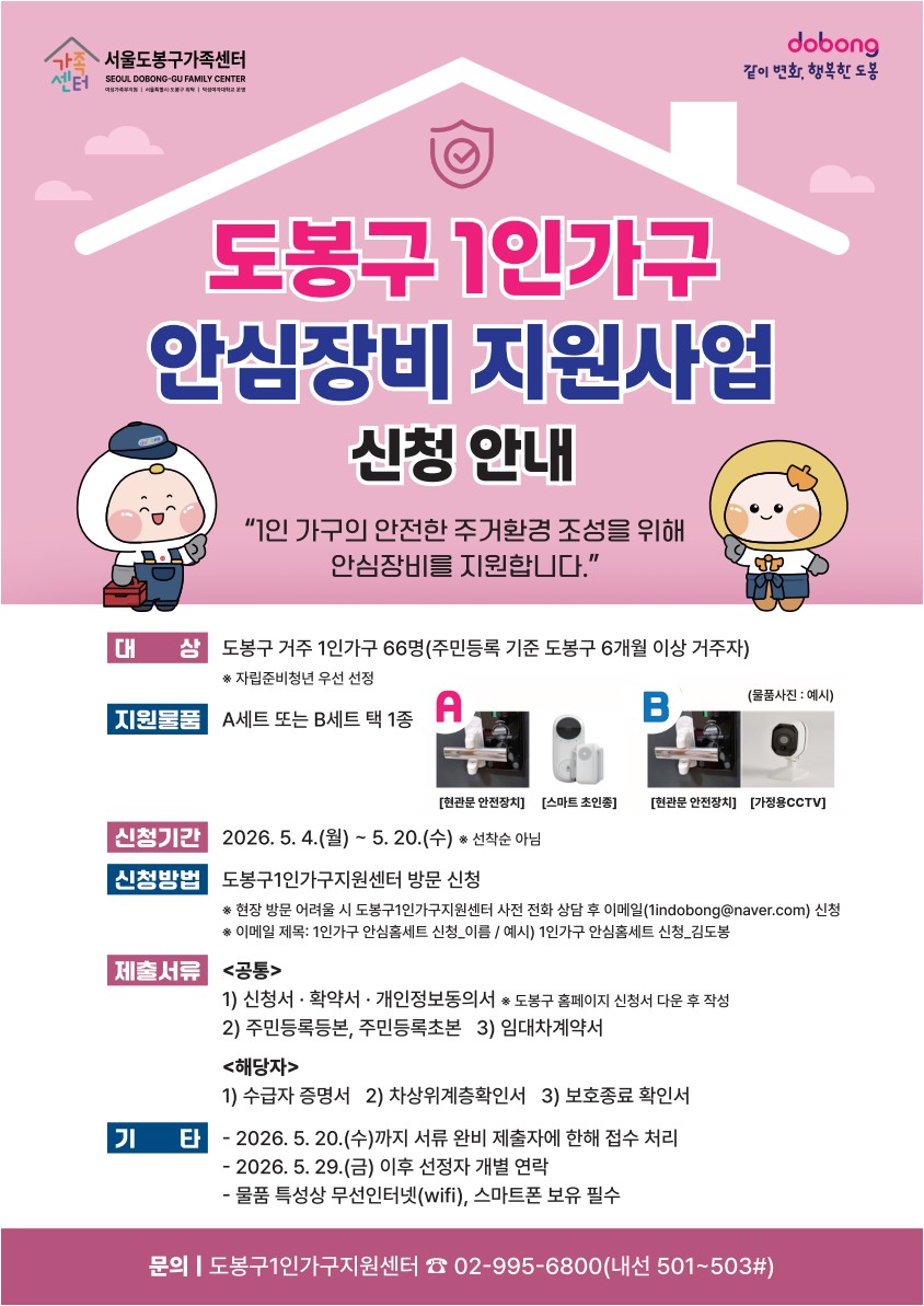  도봉구 1인가구 안심장비 지원사업 신청 안내 "1인 가구의 안전한 주거환경 조성을 위해 안심장비를 지원합니다."  대상: 도봉구 거주 1인가구 66명 (주민등록 기준 도봉구 6개월 이상 거주자) ※ 자립준비청년 우선 선정  지원물품: A세트 또는 B세트 택 1종  A: 현관문 안전장치, 스마트 초인종  B: 현관문 안전장치, 가정용CCTV  신청기간: 2026. 5. 4.(월) ~ 5. 20.(수) ※ 선착순 아님  신청방법: 도봉구1인가구지원센터 방문 신청  현장 방문 어려울 시 사전 전화 상담 후 이메일(1indobong@naver.com) 신청  제목: 1인가구 안심홈세트 신청_이름  제출서류:  공통: 신청서·확약서·개인정보동의서, 주민등록등본, 주민등록초본, 임대차계약서  해당자: 수급자 증명서, 차상위계층확인서, 보호종료 확인서  기타:  2026. 5. 20.(수)까지 서류 완비 제출자에 한해 접수  2026. 5. 29.(금) 이후 선정자 개별 연락  무선인터넷(wifi), 스마트폰 보유 필수  문의: 도봉구1인가구지원센터 ☎ 02-995-6800 (내선 501~503#)