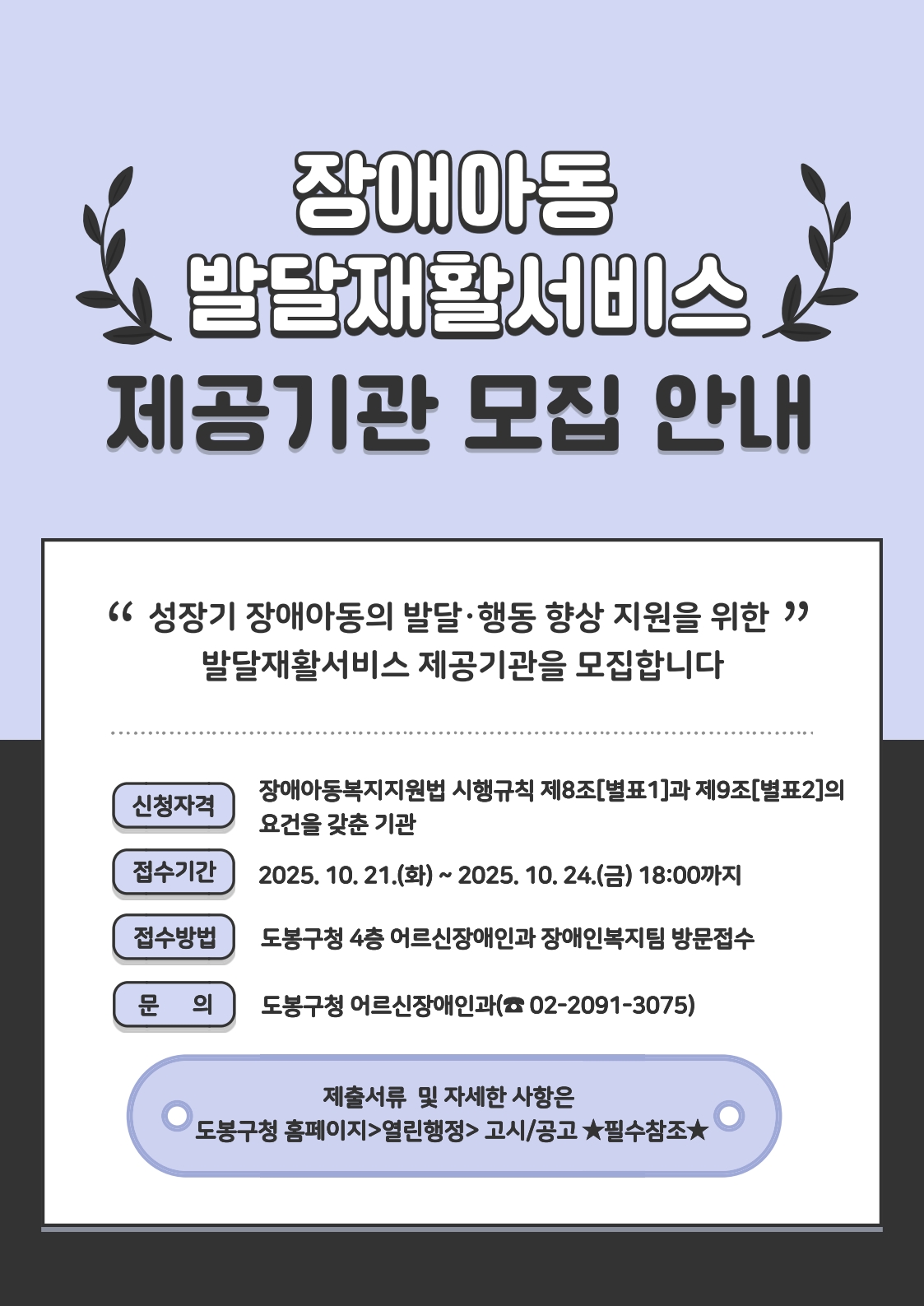 장애아동 발달재활서비스 제공기관 모집안내 성장기 장애아동의 발달 행동 향상 지원을 위한 발달재활서비스제공기관을 모집합니다. 신청자격: 장애아동복지지원법 시행규칙 제8조[별표1]과 제9조[별표2]의 요건을 갖춘 기관 접수기간: 2025. 10. 21.(화) ~ 2025. 10. 24.(금) 18:00까지(4일간) 접수방법 도봉구청 4층 어르신장애인과 장애인복지팀 방문접수 문의 도보우청 어르신장애인과 02-2091-3075 제출서류 및 자세한 사항은  도봉구청 홈페이지 > 열린행정 > 고시/공고 필수 확인