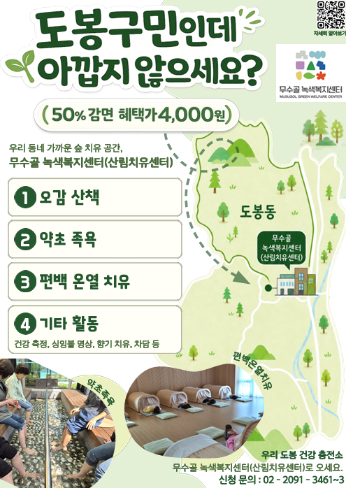 도봉구민인데 아깝지 않으세요? (50% 감면 혜택가 4,000원) 자세히 알아보기 무수골 녹색복지센터 우리 동네 가까운 숲 치유 공간, 무수골 녹색복지센터(산림치유센터)  오감 산책  약초 족욕  편백 온열 치유  기타 활동 (건강 측정, 싱잉볼 명상, 향기 치유, 차담 등) 도봉동 무수골 녹색복지센터(산림치유센터) 약초족욕 편백온열치유 우리 도봉 건강 충전소 무수골 녹색복지센터(산림치유센터)로 오세요. 신청 문의 : 02 - 2091 - 3461~3